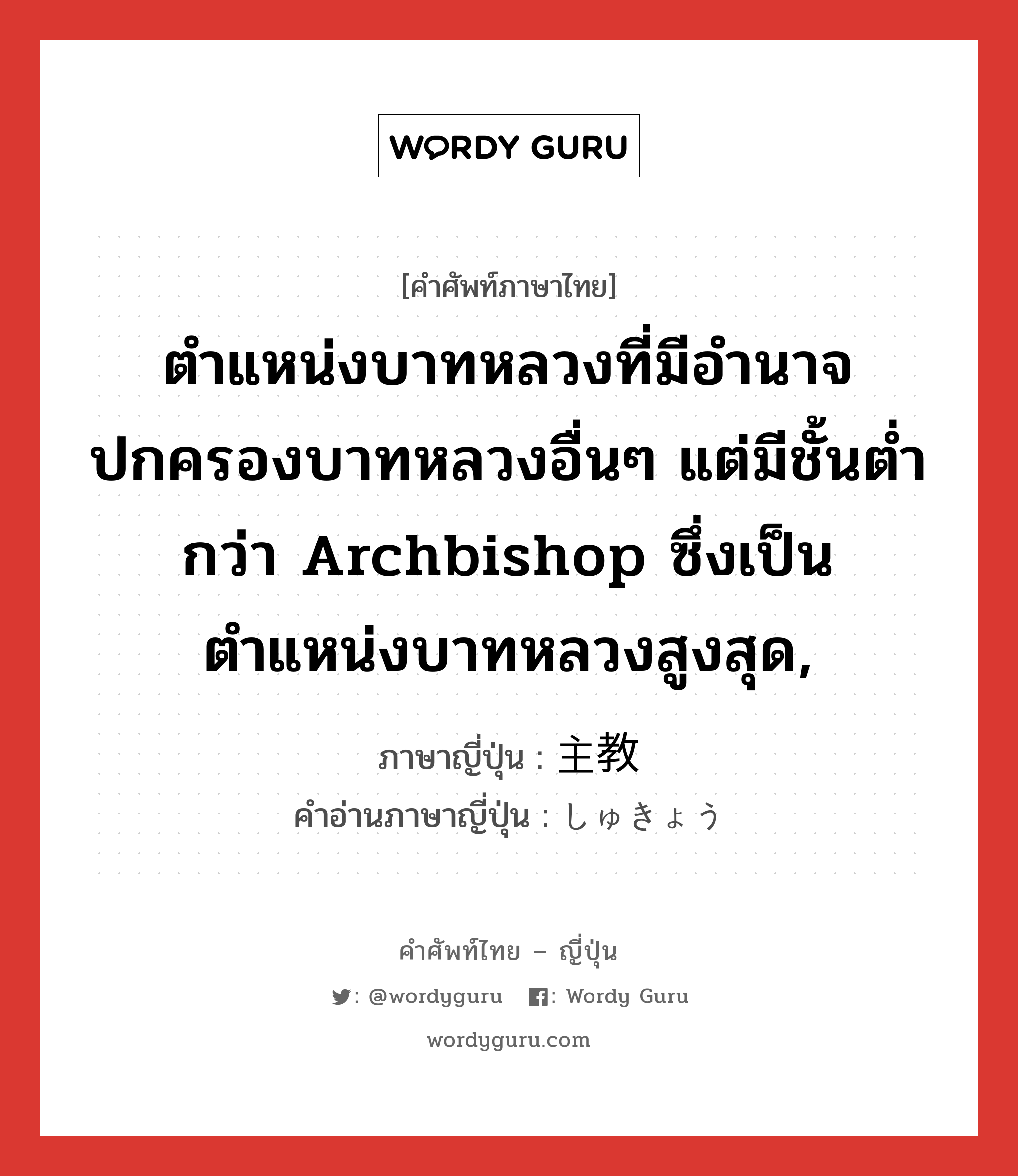 ตำแหน่งบาทหลวงที่มีอำนาจปกครองบาทหลวงอื่นๆ แต่มีชั้นต่ำกว่า archbishop ซึ่งเป็นตำแหน่งบาทหลวงสูงสุด, ภาษาญี่ปุ่นคืออะไร, คำศัพท์ภาษาไทย - ญี่ปุ่น ตำแหน่งบาทหลวงที่มีอำนาจปกครองบาทหลวงอื่นๆ แต่มีชั้นต่ำกว่า archbishop ซึ่งเป็นตำแหน่งบาทหลวงสูงสุด, ภาษาญี่ปุ่น 主教 คำอ่านภาษาญี่ปุ่น しゅきょう หมวด n หมวด n