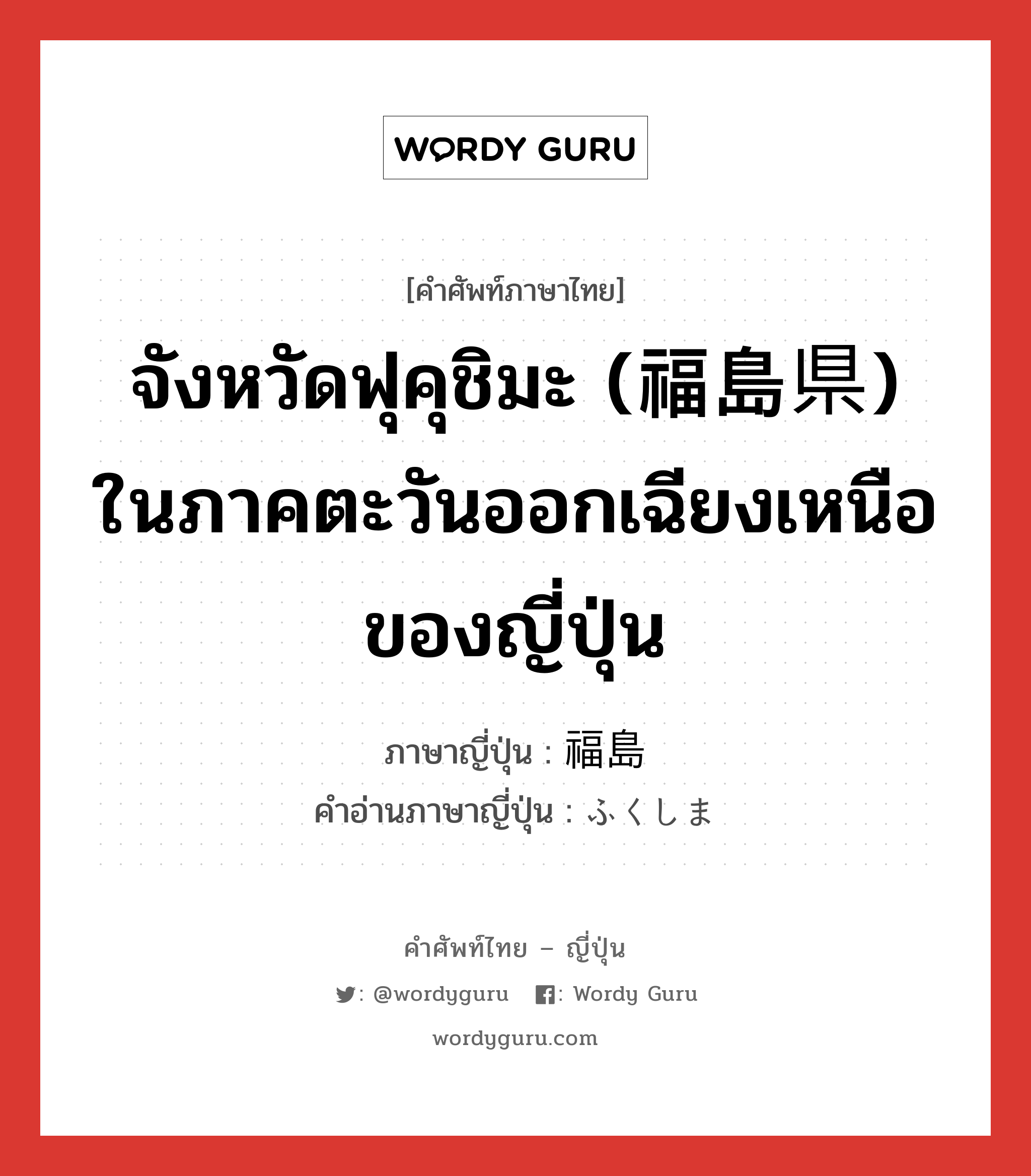 จังหวัดฟุคุชิมะ (福島県) ในภาคตะวันออกเฉียงเหนือของญี่ปุ่น ภาษาญี่ปุ่นคืออะไร, คำศัพท์ภาษาไทย - ญี่ปุ่น จังหวัดฟุคุชิมะ (福島県) ในภาคตะวันออกเฉียงเหนือของญี่ปุ่น ภาษาญี่ปุ่น 福島 คำอ่านภาษาญี่ปุ่น ふくしま หมวด n หมวด n