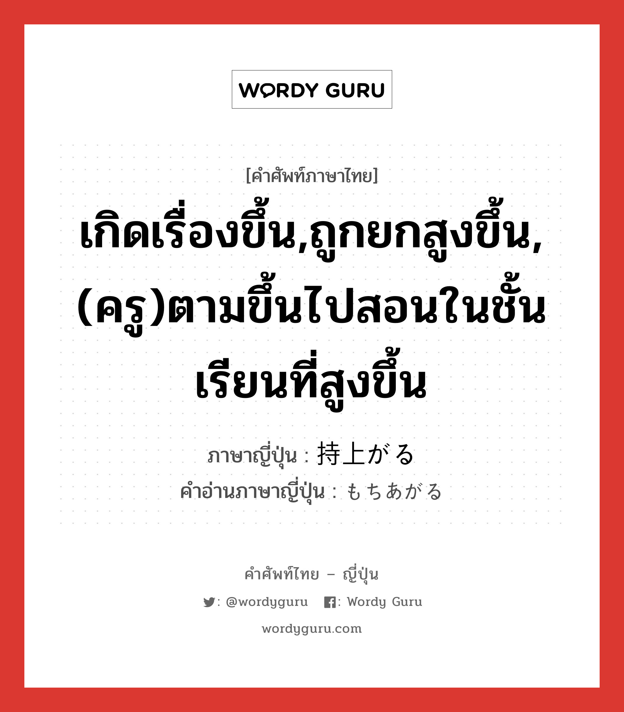 เกิดเรื่องขึ้น,ถูกยกสูงขึ้น,(ครู)ตามขึ้นไปสอนในชั้นเรียนที่สูงขึ้น ภาษาญี่ปุ่นคืออะไร, คำศัพท์ภาษาไทย - ญี่ปุ่น เกิดเรื่องขึ้น,ถูกยกสูงขึ้น,(ครู)ตามขึ้นไปสอนในชั้นเรียนที่สูงขึ้น ภาษาญี่ปุ่น 持上がる คำอ่านภาษาญี่ปุ่น もちあがる หมวด v5r หมวด v5r