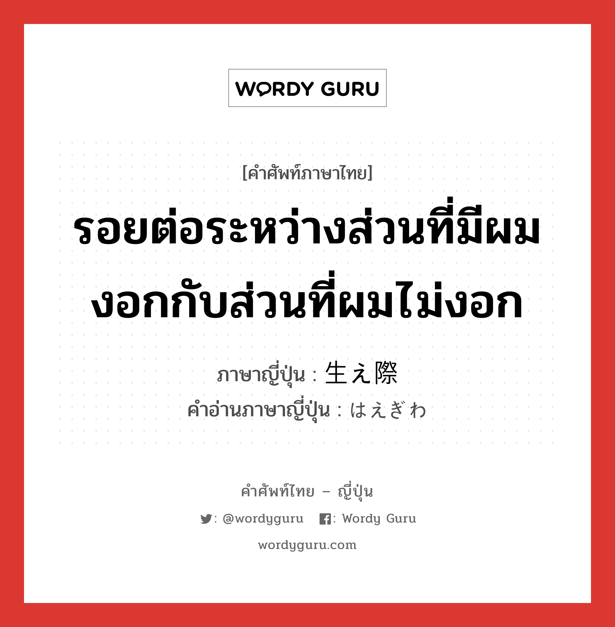 รอยต่อระหว่างส่วนที่มีผมงอกกับส่วนที่ผมไม่งอก ภาษาญี่ปุ่นคืออะไร, คำศัพท์ภาษาไทย - ญี่ปุ่น รอยต่อระหว่างส่วนที่มีผมงอกกับส่วนที่ผมไม่งอก ภาษาญี่ปุ่น 生え際 คำอ่านภาษาญี่ปุ่น はえぎわ หมวด n หมวด n