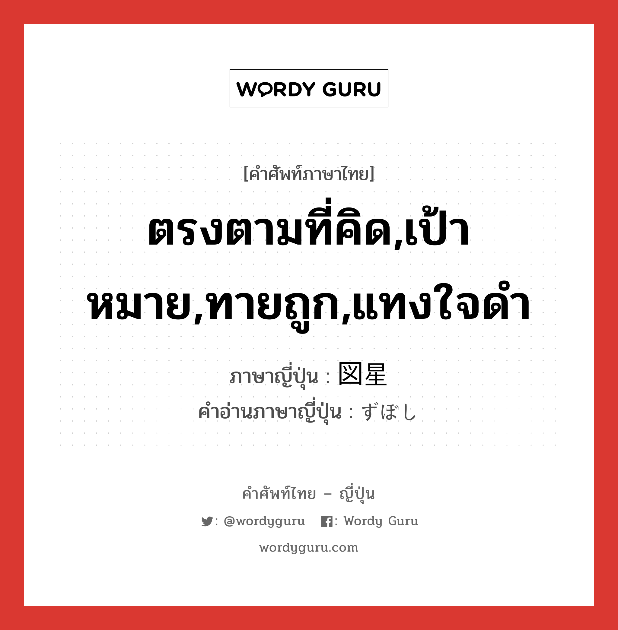 ตรงตามที่คิด,เป้าหมาย,ทายถูก,แทงใจดำ ภาษาญี่ปุ่นคืออะไร, คำศัพท์ภาษาไทย - ญี่ปุ่น ตรงตามที่คิด,เป้าหมาย,ทายถูก,แทงใจดำ ภาษาญี่ปุ่น 図星 คำอ่านภาษาญี่ปุ่น ずぼし หมวด n หมวด n