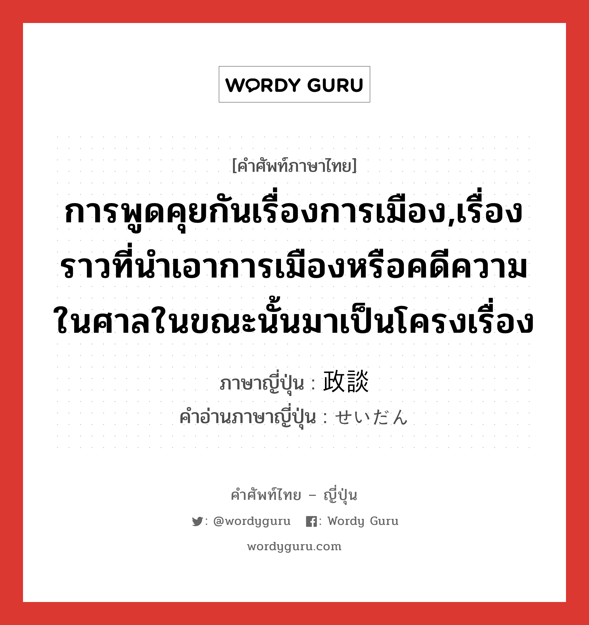 การพูดคุยกันเรื่องการเมือง,เรื่องราวที่นำเอาการเมืองหรือคดีความในศาลในขณะนั้นมาเป็นโครงเรื่อง ภาษาญี่ปุ่นคืออะไร, คำศัพท์ภาษาไทย - ญี่ปุ่น การพูดคุยกันเรื่องการเมือง,เรื่องราวที่นำเอาการเมืองหรือคดีความในศาลในขณะนั้นมาเป็นโครงเรื่อง ภาษาญี่ปุ่น 政談 คำอ่านภาษาญี่ปุ่น せいだん หมวด n หมวด n