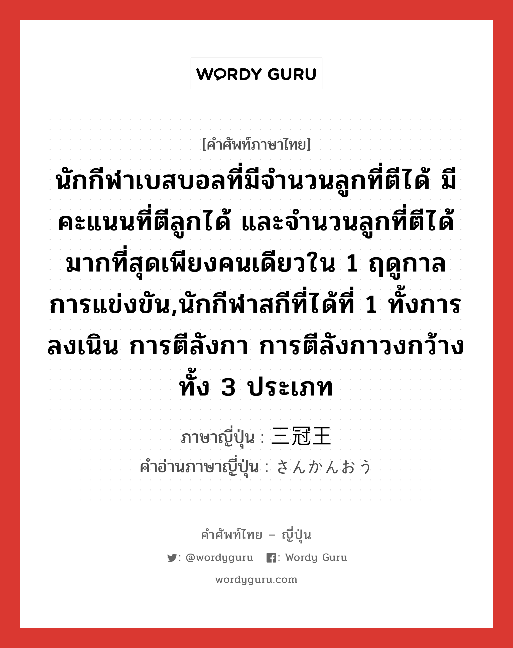 นักกีฬาเบสบอลที่มีจำนวนลูกที่ตีได้ มีคะแนนที่ตีลูกได้ และจำนวนลูกที่ตีได้มากที่สุดเพียงคนเดียวใน 1 ฤดูกาลการแข่งขัน,นักกีฬาสกีที่ได้ที่ 1 ทั้งการลงเนิน การตีลังกา การตีลังกาวงกว้างทั้ง 3 ประเภท ภาษาญี่ปุ่นคืออะไร, คำศัพท์ภาษาไทย - ญี่ปุ่น นักกีฬาเบสบอลที่มีจำนวนลูกที่ตีได้ มีคะแนนที่ตีลูกได้ และจำนวนลูกที่ตีได้มากที่สุดเพียงคนเดียวใน 1 ฤดูกาลการแข่งขัน,นักกีฬาสกีที่ได้ที่ 1 ทั้งการลงเนิน การตีลังกา การตีลังกาวงกว้างทั้ง 3 ประเภท ภาษาญี่ปุ่น 三冠王 คำอ่านภาษาญี่ปุ่น さんかんおう หมวด n หมวด n