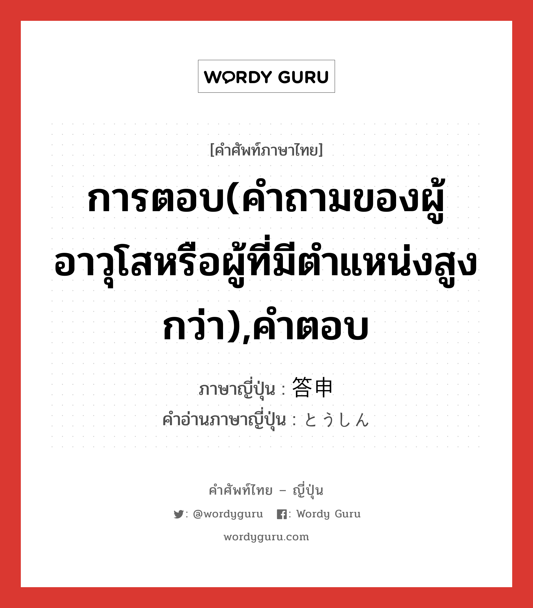 การตอบ(คำถามของผู้อาวุโสหรือผู้ที่มีตำแหน่งสูงกว่า),คำตอบ ภาษาญี่ปุ่นคืออะไร, คำศัพท์ภาษาไทย - ญี่ปุ่น การตอบ(คำถามของผู้อาวุโสหรือผู้ที่มีตำแหน่งสูงกว่า),คำตอบ ภาษาญี่ปุ่น 答申 คำอ่านภาษาญี่ปุ่น とうしん หมวด n หมวด n