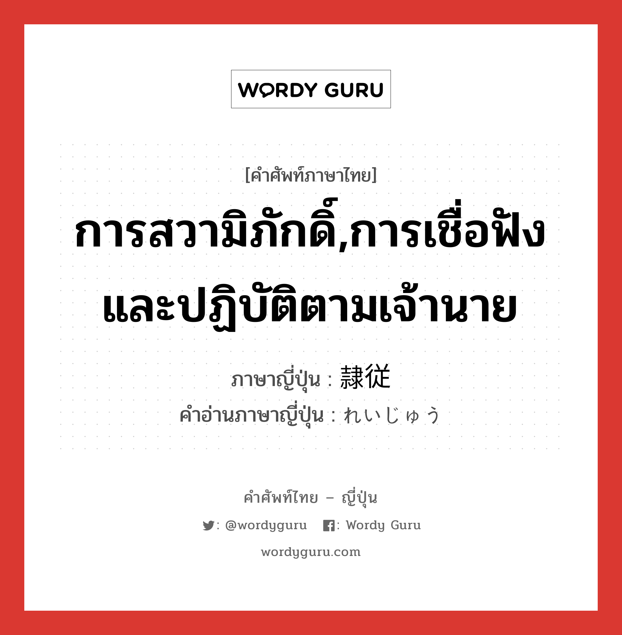 การสวามิภักดิ์,การเชื่อฟังและปฏิบัติตามเจ้านาย ภาษาญี่ปุ่นคืออะไร, คำศัพท์ภาษาไทย - ญี่ปุ่น การสวามิภักดิ์,การเชื่อฟังและปฏิบัติตามเจ้านาย ภาษาญี่ปุ่น 隷従 คำอ่านภาษาญี่ปุ่น れいじゅう หมวด n หมวด n