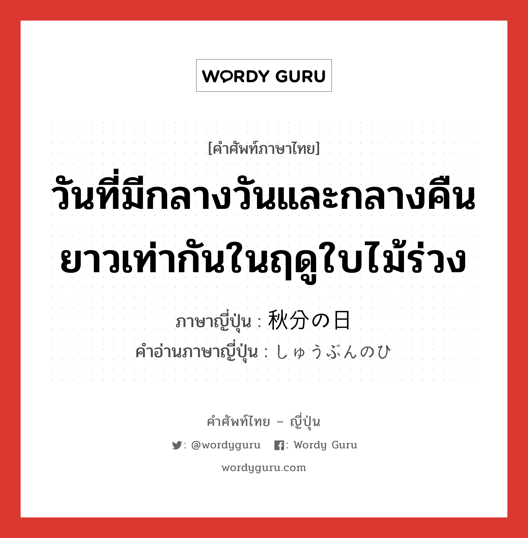 วันที่มีกลางวันและกลางคืนยาวเท่ากันในฤดูใบไม้ร่วง ภาษาญี่ปุ่นคืออะไร, คำศัพท์ภาษาไทย - ญี่ปุ่น วันที่มีกลางวันและกลางคืนยาวเท่ากันในฤดูใบไม้ร่วง ภาษาญี่ปุ่น 秋分の日 คำอ่านภาษาญี่ปุ่น しゅうぶんのひ หมวด n หมวด n