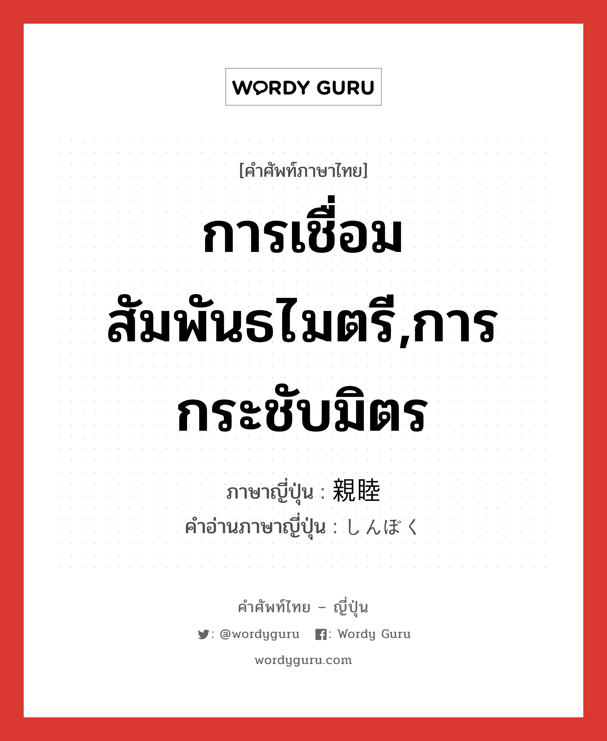 การเชื่อมสัมพันธไมตรี,การกระชับมิตร ภาษาญี่ปุ่นคืออะไร, คำศัพท์ภาษาไทย - ญี่ปุ่น การเชื่อมสัมพันธไมตรี,การกระชับมิตร ภาษาญี่ปุ่น 親睦 คำอ่านภาษาญี่ปุ่น しんぼく หมวด n หมวด n