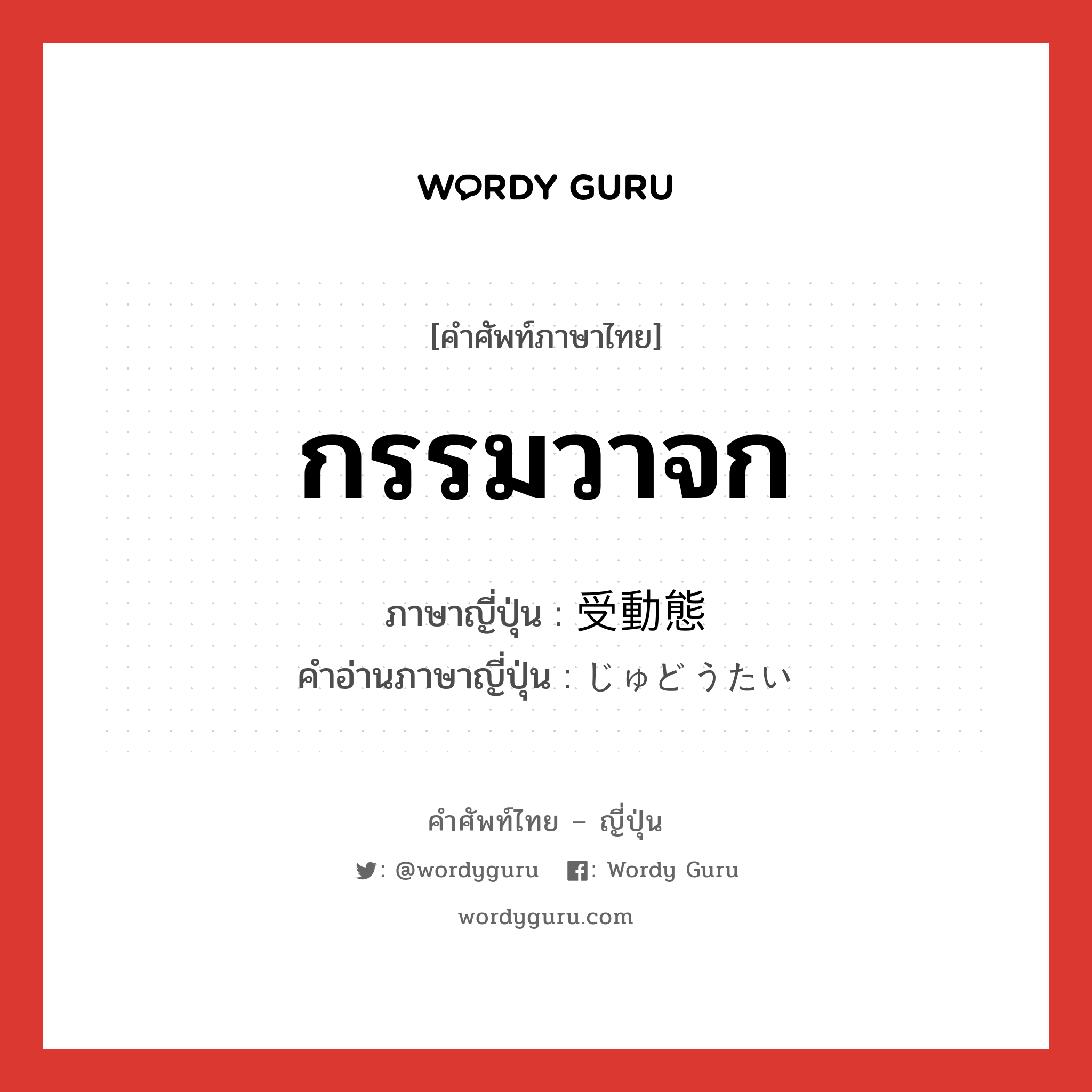 กรรมวาจก ภาษาญี่ปุ่นคืออะไร, คำศัพท์ภาษาไทย - ญี่ปุ่น กรรมวาจก ภาษาญี่ปุ่น 受動態 คำอ่านภาษาญี่ปุ่น じゅどうたい หมวด n หมวด n