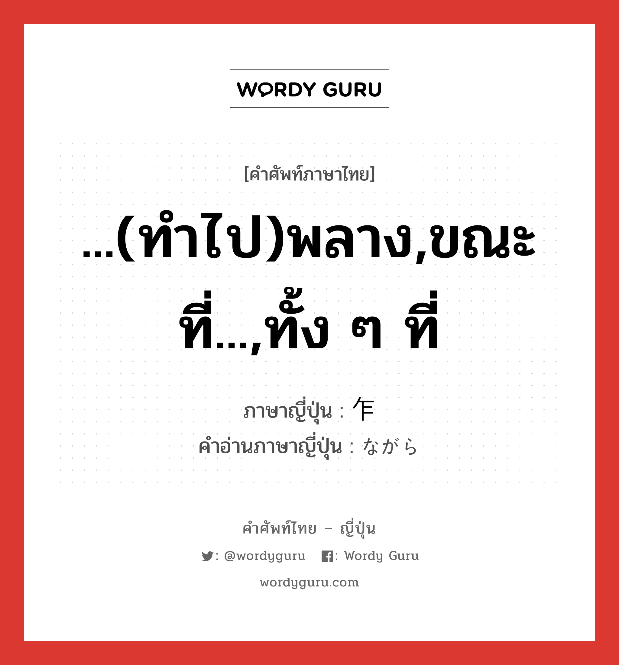 ...(ทำไป)พลาง,ขณะที่...,ทั้ง ๆ ที่ ภาษาญี่ปุ่นคืออะไร, คำศัพท์ภาษาไทย - ญี่ปุ่น ...(ทำไป)พลาง,ขณะที่...,ทั้ง ๆ ที่ ภาษาญี่ปุ่น 乍 คำอ่านภาษาญี่ปุ่น ながら หมวด prep. หมวด prep.