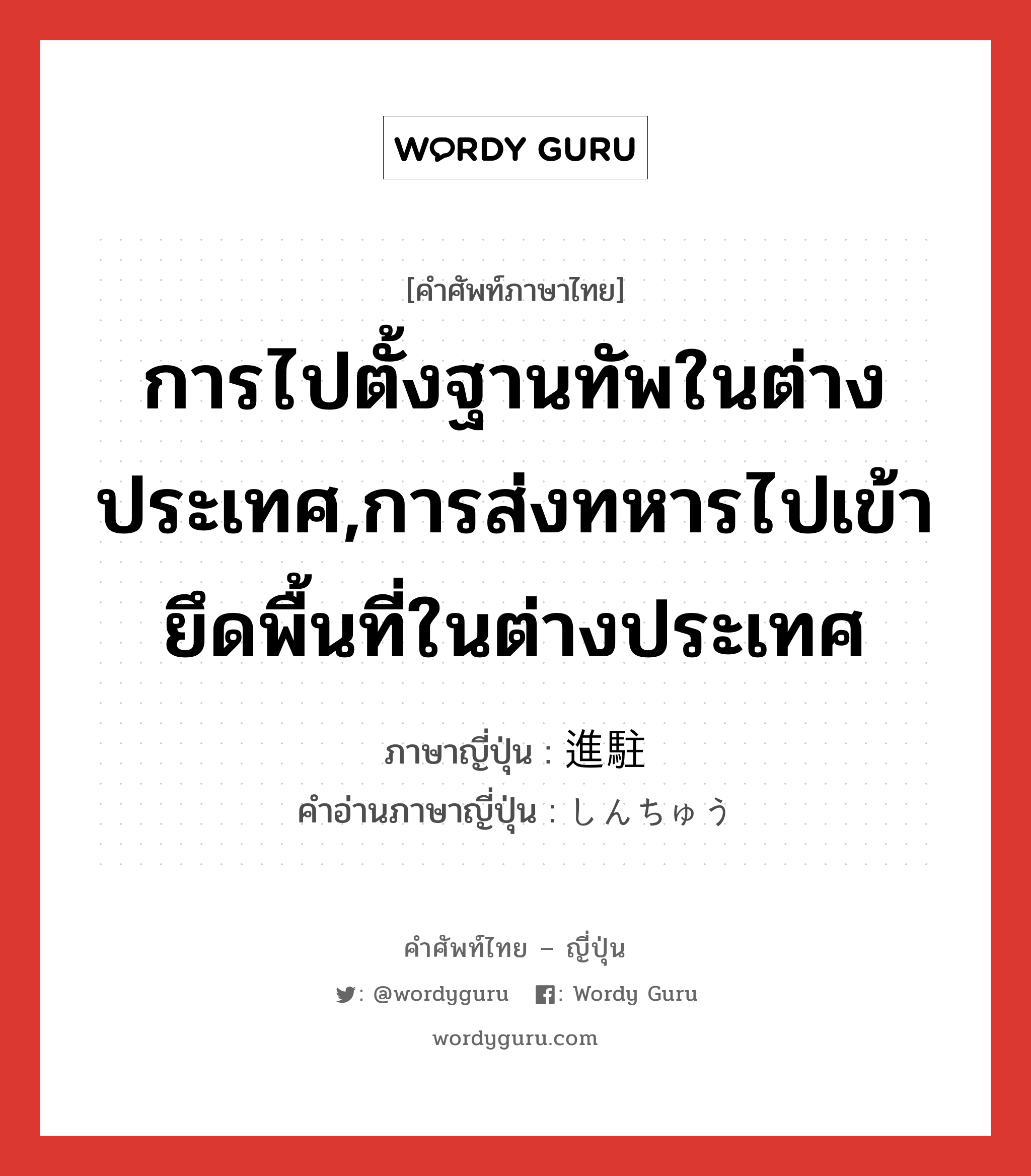 การไปตั้งฐานทัพในต่างประเทศ,การส่งทหารไปเข้ายึดพื้นที่ในต่างประเทศ ภาษาญี่ปุ่นคืออะไร, คำศัพท์ภาษาไทย - ญี่ปุ่น การไปตั้งฐานทัพในต่างประเทศ,การส่งทหารไปเข้ายึดพื้นที่ในต่างประเทศ ภาษาญี่ปุ่น 進駐 คำอ่านภาษาญี่ปุ่น しんちゅう หมวด n หมวด n