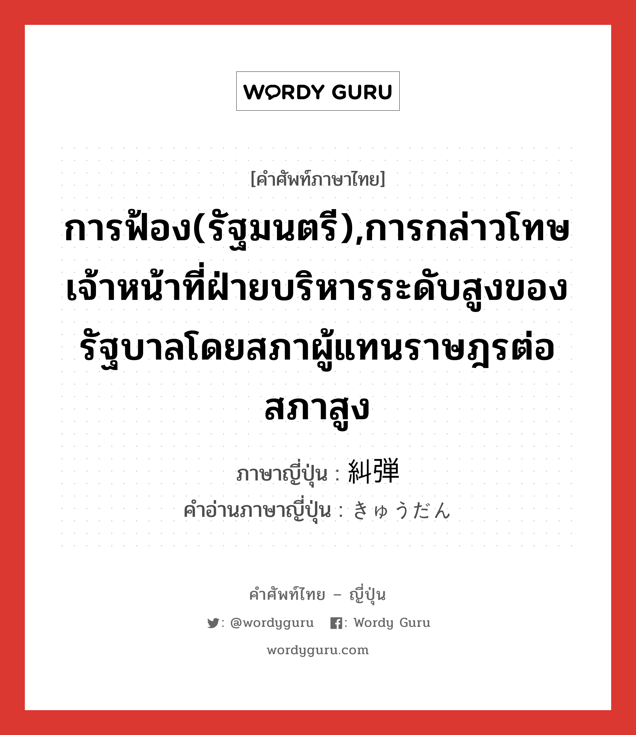 การฟ้อง(รัฐมนตรี),การกล่าวโทษเจ้าหน้าที่ฝ่ายบริหารระดับสูงของรัฐบาลโดยสภาผู้แทนราษฎรต่อสภาสูง ภาษาญี่ปุ่นคืออะไร, คำศัพท์ภาษาไทย - ญี่ปุ่น การฟ้อง(รัฐมนตรี),การกล่าวโทษเจ้าหน้าที่ฝ่ายบริหารระดับสูงของรัฐบาลโดยสภาผู้แทนราษฎรต่อสภาสูง ภาษาญี่ปุ่น 糾弾 คำอ่านภาษาญี่ปุ่น きゅうだん หมวด n หมวด n