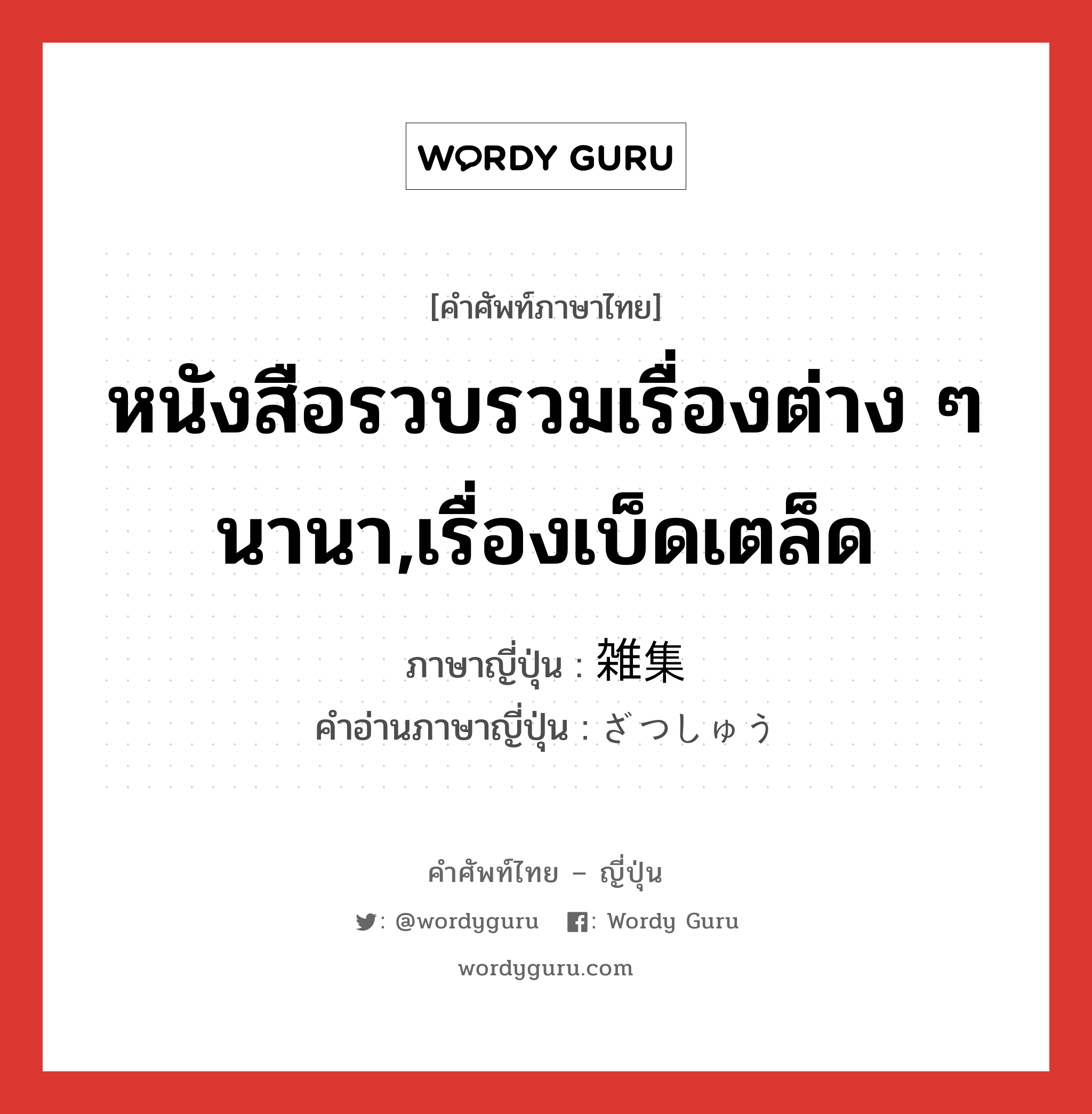 หนังสือรวบรวมเรื่องต่าง ๆ นานา,เรื่องเบ็ดเตล็ด ภาษาญี่ปุ่นคืออะไร, คำศัพท์ภาษาไทย - ญี่ปุ่น หนังสือรวบรวมเรื่องต่าง ๆ นานา,เรื่องเบ็ดเตล็ด ภาษาญี่ปุ่น 雑集 คำอ่านภาษาญี่ปุ่น ざつしゅう หมวด n หมวด n