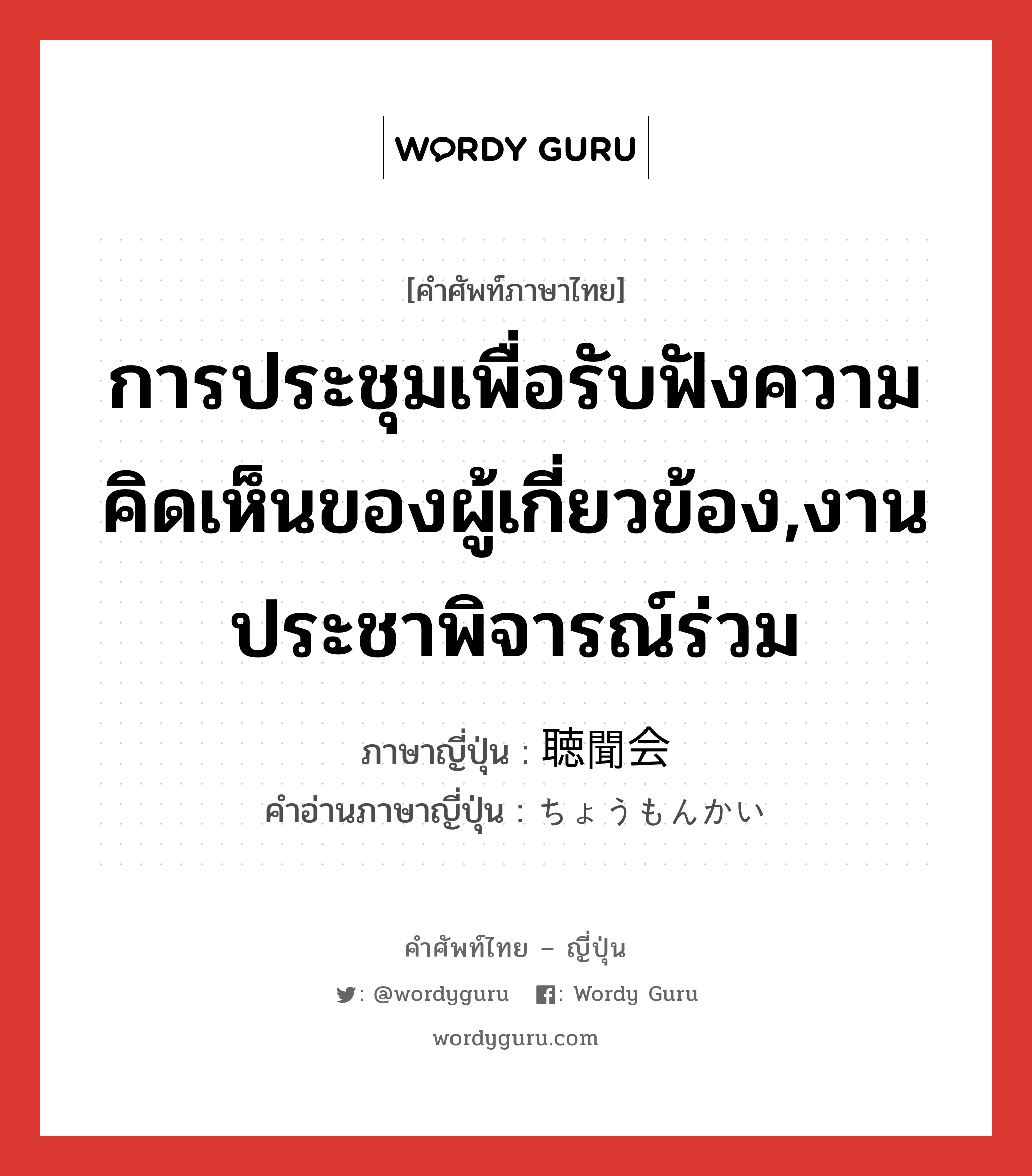 การประชุมเพื่อรับฟังความคิดเห็นของผู้เกี่ยวข้อง,งานประชาพิจารณ์ร่วม ภาษาญี่ปุ่นคืออะไร, คำศัพท์ภาษาไทย - ญี่ปุ่น การประชุมเพื่อรับฟังความคิดเห็นของผู้เกี่ยวข้อง,งานประชาพิจารณ์ร่วม ภาษาญี่ปุ่น 聴聞会 คำอ่านภาษาญี่ปุ่น ちょうもんかい หมวด n หมวด n