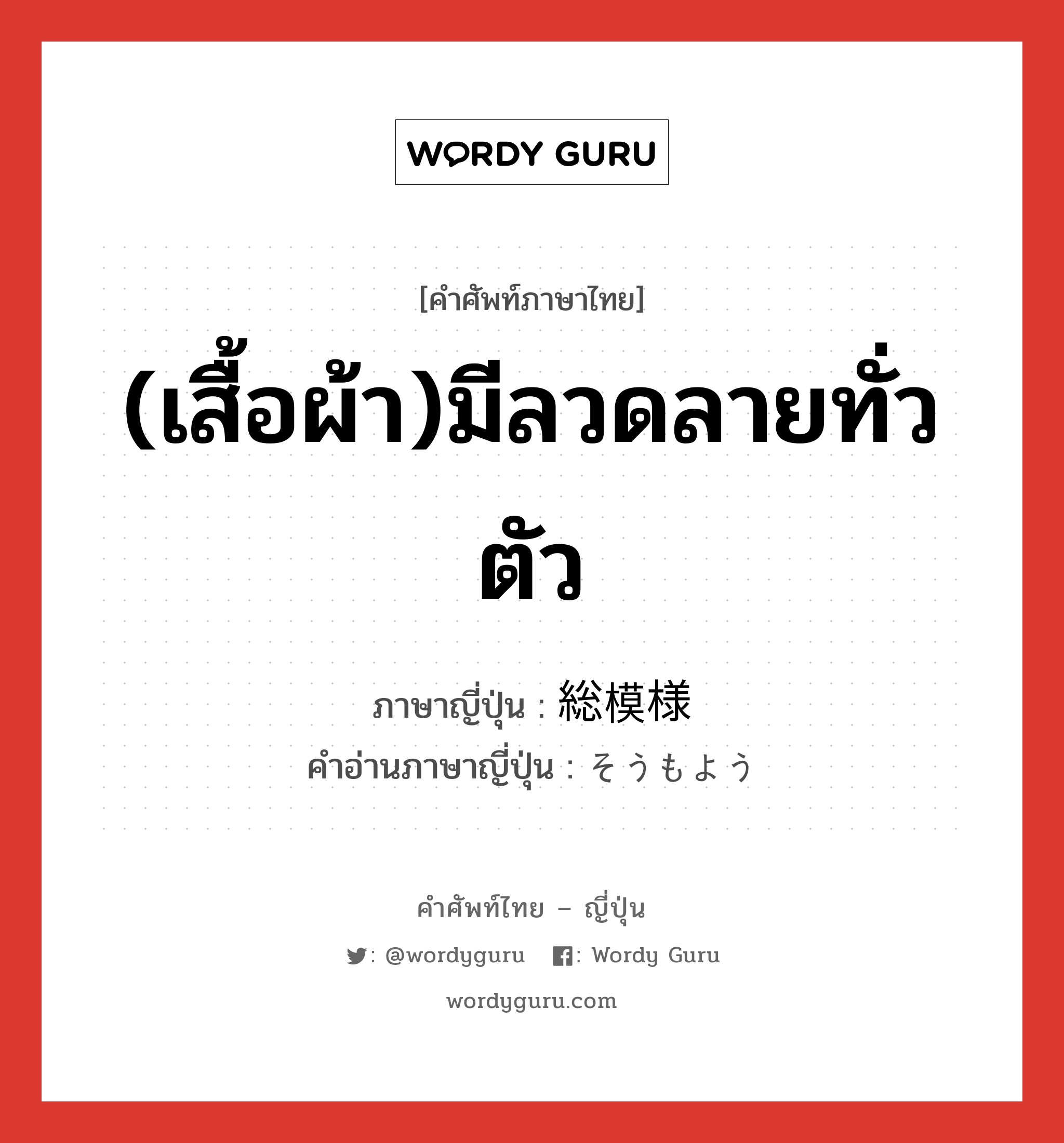 (เสื้อผ้า)มีลวดลายทั่วตัว ภาษาญี่ปุ่นคืออะไร, คำศัพท์ภาษาไทย - ญี่ปุ่น (เสื้อผ้า)มีลวดลายทั่วตัว ภาษาญี่ปุ่น 総模様 คำอ่านภาษาญี่ปุ่น そうもよう หมวด n หมวด n