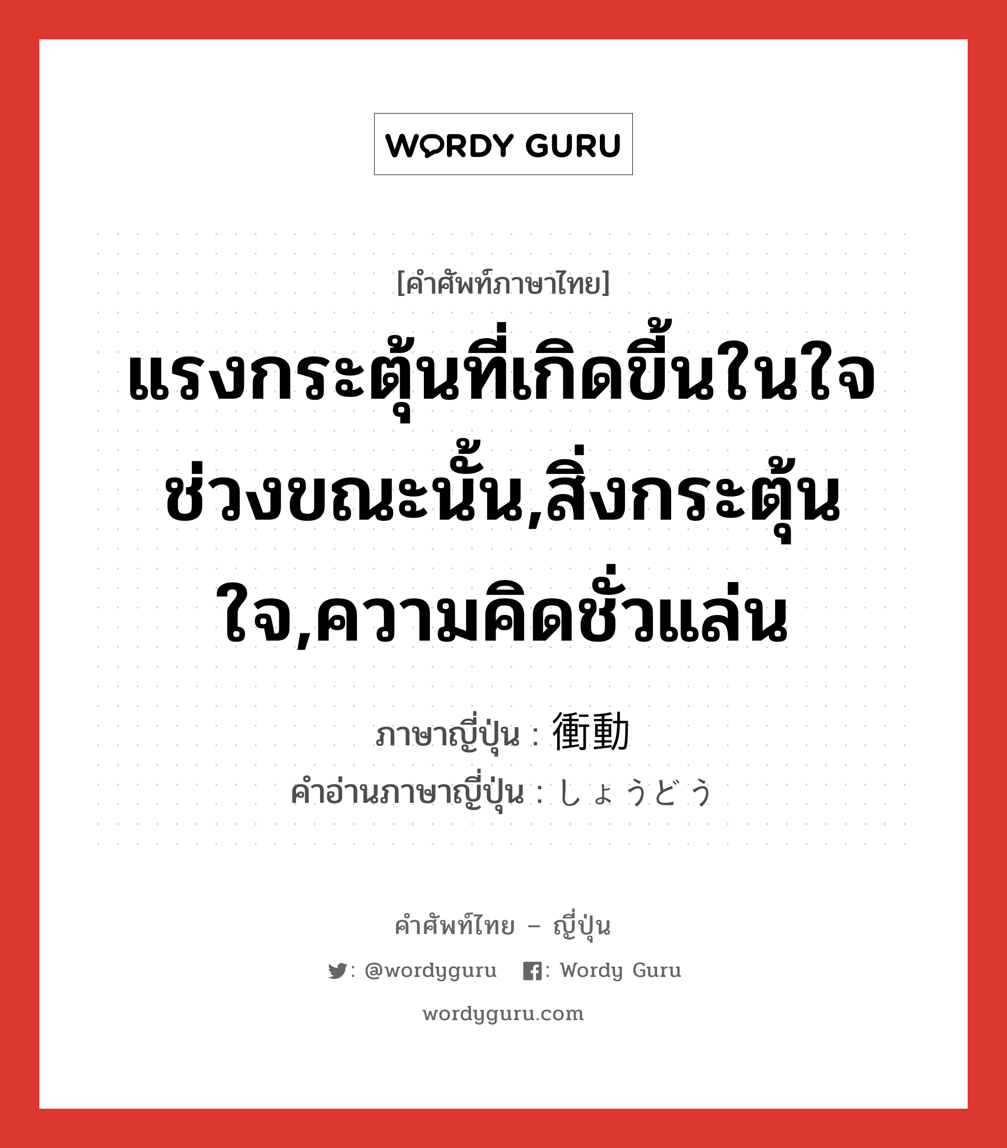 แรงกระตุ้นที่เกิดขี้นในใจช่วงขณะนั้น,สิ่งกระตุ้นใจ,ความคิดชั่วแล่น ภาษาญี่ปุ่นคืออะไร, คำศัพท์ภาษาไทย - ญี่ปุ่น แรงกระตุ้นที่เกิดขี้นในใจช่วงขณะนั้น,สิ่งกระตุ้นใจ,ความคิดชั่วแล่น ภาษาญี่ปุ่น 衝動 คำอ่านภาษาญี่ปุ่น しょうどう หมวด n หมวด n