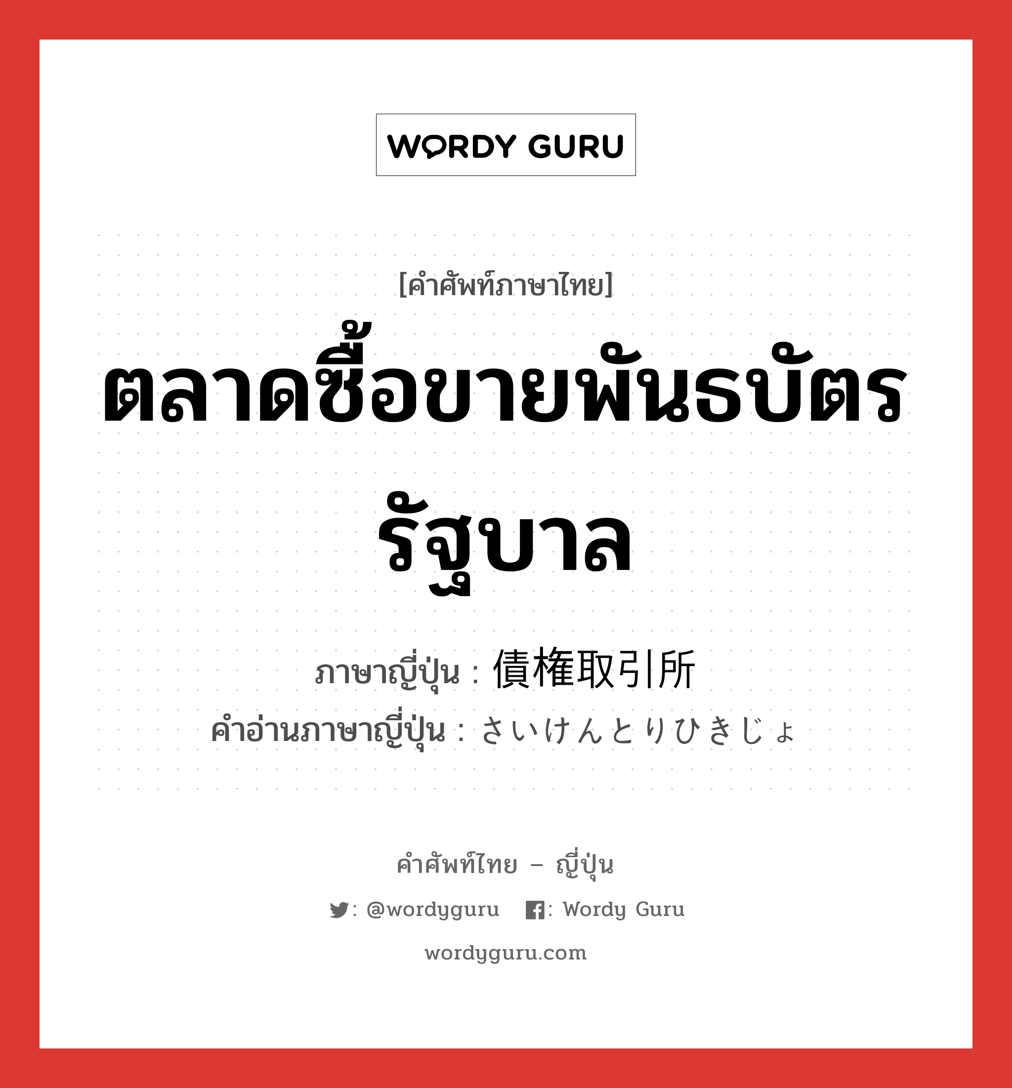 ตลาดซื้อขายพันธบัตรรัฐบาล ภาษาญี่ปุ่นคืออะไร, คำศัพท์ภาษาไทย - ญี่ปุ่น ตลาดซื้อขายพันธบัตรรัฐบาล ภาษาญี่ปุ่น 債権取引所 คำอ่านภาษาญี่ปุ่น さいけんとりひきじょ หมวด n หมวด n