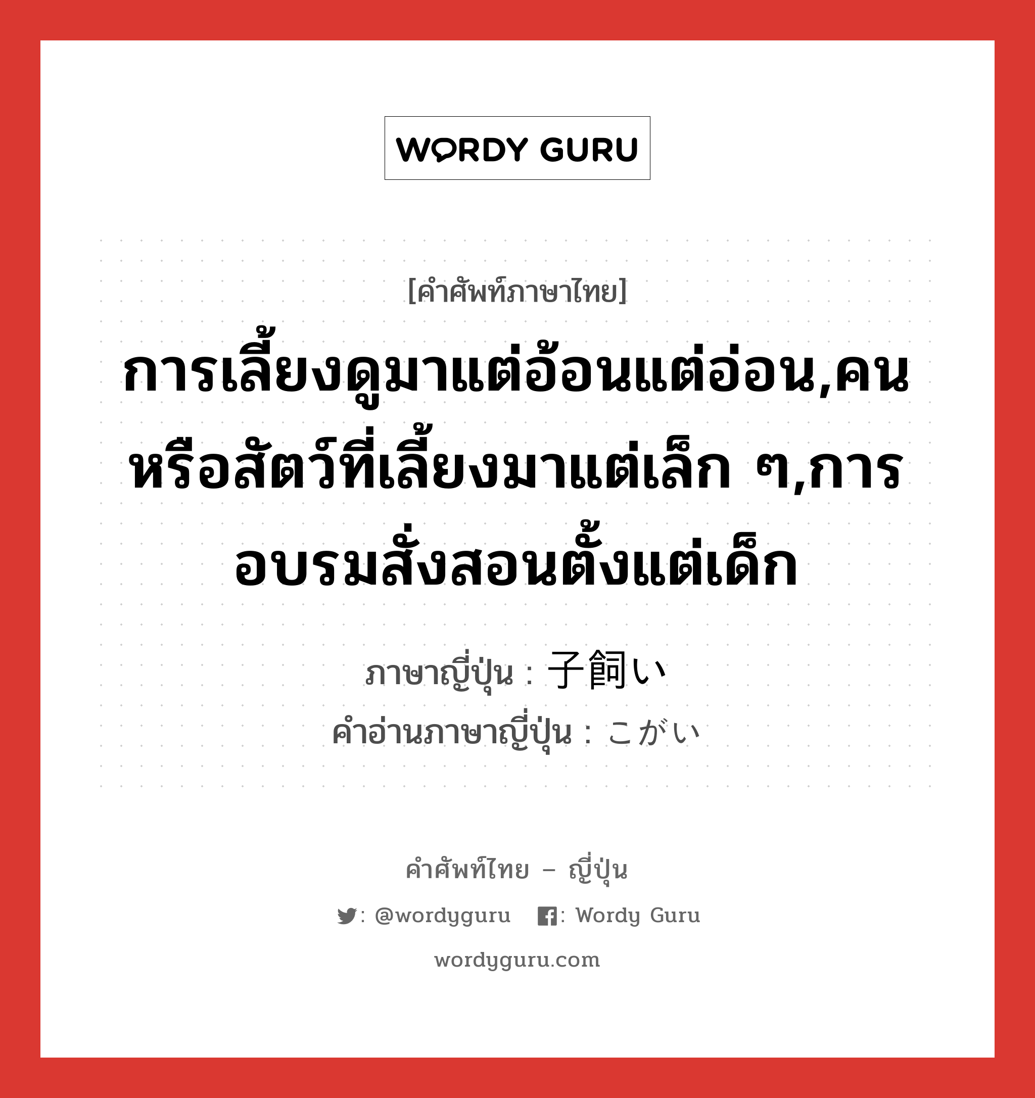 การเลี้ยงดูมาแต่อ้อนแต่อ่อน,คนหรือสัตว์ที่เลี้ยงมาแต่เล็ก ๆ,การอบรมสั่งสอนตั้งแต่เด็ก ภาษาญี่ปุ่นคืออะไร, คำศัพท์ภาษาไทย - ญี่ปุ่น การเลี้ยงดูมาแต่อ้อนแต่อ่อน,คนหรือสัตว์ที่เลี้ยงมาแต่เล็ก ๆ,การอบรมสั่งสอนตั้งแต่เด็ก ภาษาญี่ปุ่น 子飼い คำอ่านภาษาญี่ปุ่น こがい หมวด n หมวด n