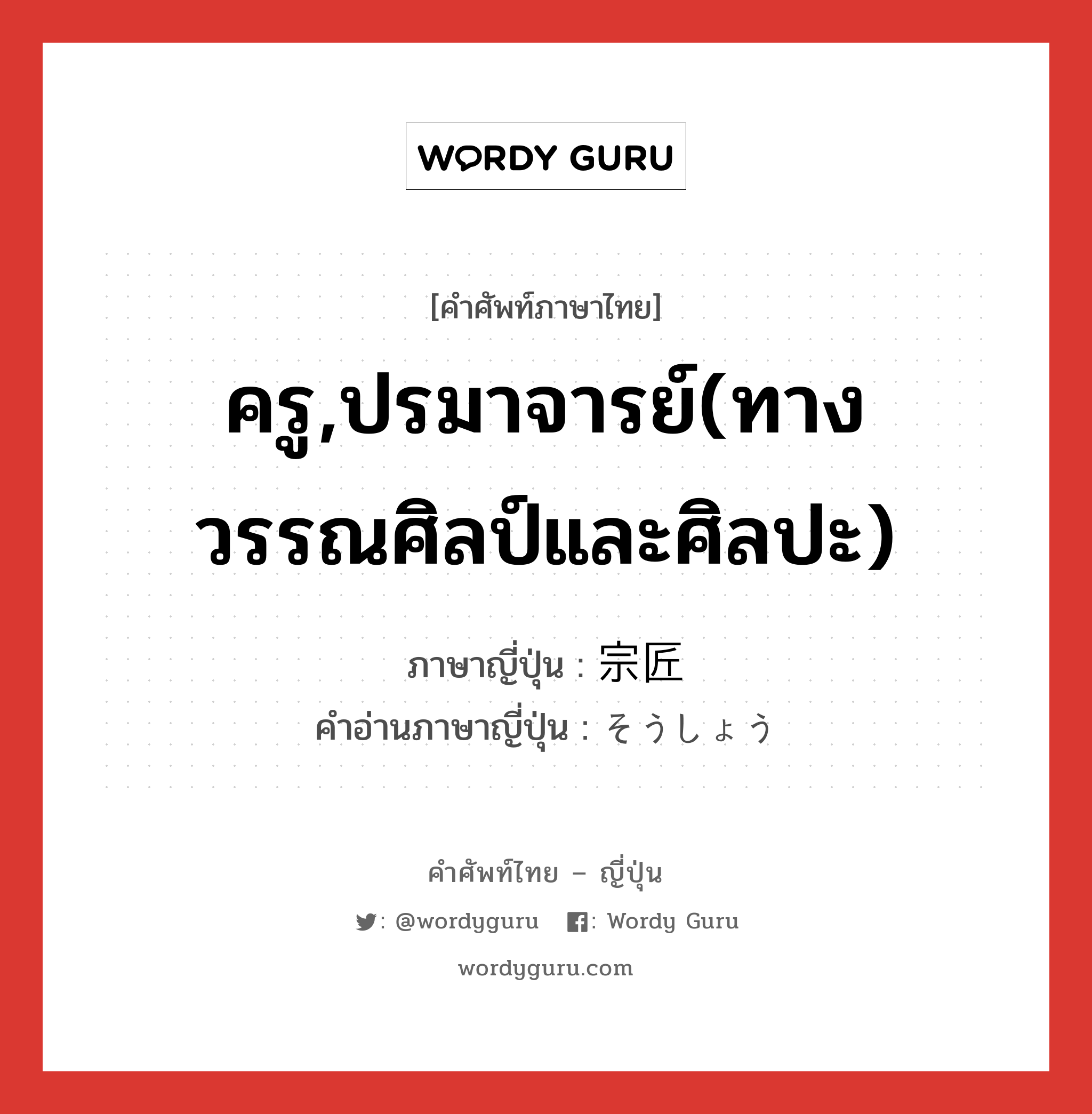 ครู,ปรมาจารย์(ทางวรรณศิลป์และศิลปะ) ภาษาญี่ปุ่นคืออะไร, คำศัพท์ภาษาไทย - ญี่ปุ่น ครู,ปรมาจารย์(ทางวรรณศิลป์และศิลปะ) ภาษาญี่ปุ่น 宗匠 คำอ่านภาษาญี่ปุ่น そうしょう หมวด n หมวด n