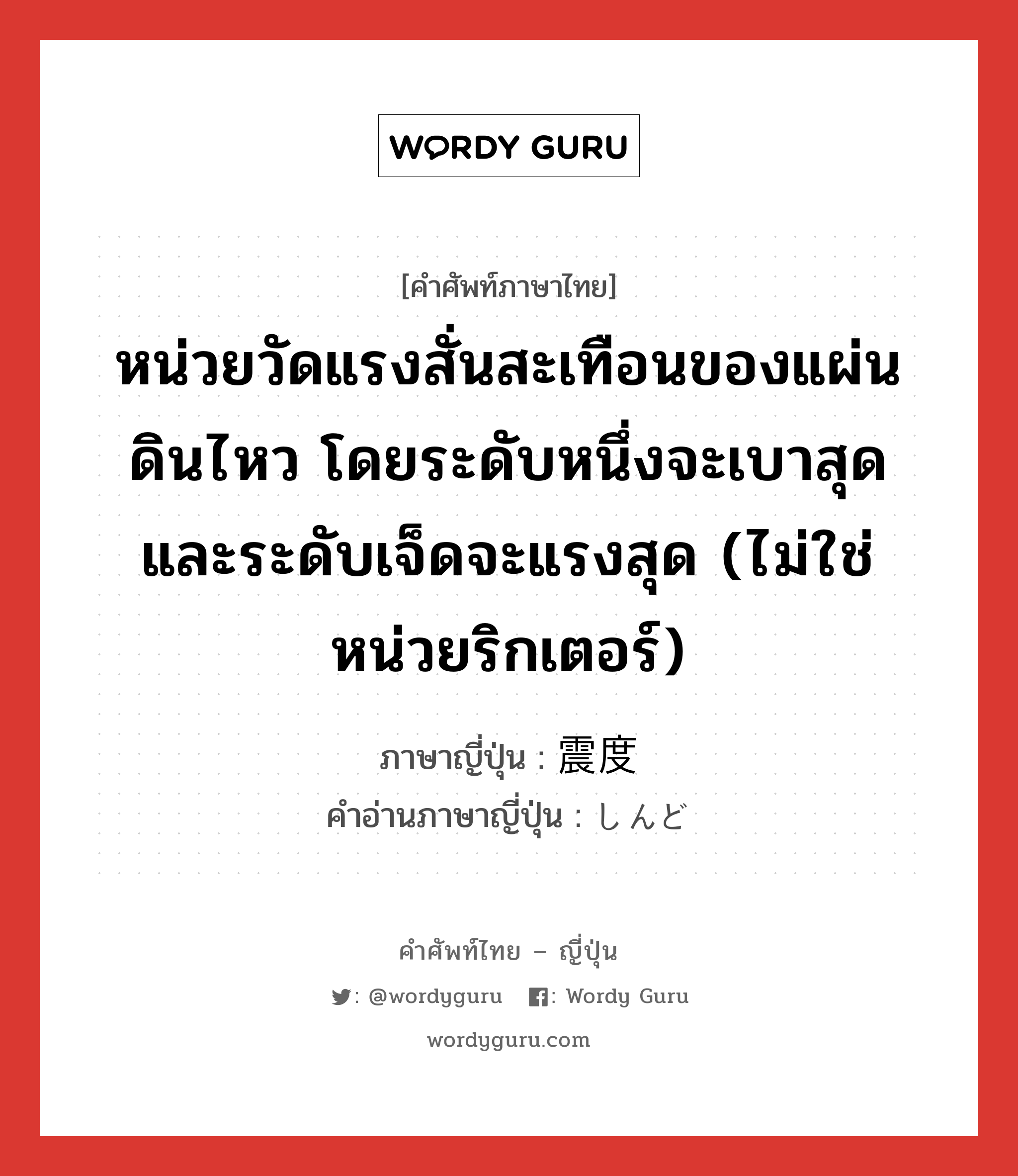 หน่วยวัดแรงสั่นสะเทือนของแผ่นดินไหว โดยระดับหนึ่งจะเบาสุดและระดับเจ็ดจะแรงสุด (ไม่ใช่หน่วยริกเตอร์) ภาษาญี่ปุ่นคืออะไร, คำศัพท์ภาษาไทย - ญี่ปุ่น หน่วยวัดแรงสั่นสะเทือนของแผ่นดินไหว โดยระดับหนึ่งจะเบาสุดและระดับเจ็ดจะแรงสุด (ไม่ใช่หน่วยริกเตอร์) ภาษาญี่ปุ่น 震度 คำอ่านภาษาญี่ปุ่น しんど หมวด n หมวด n