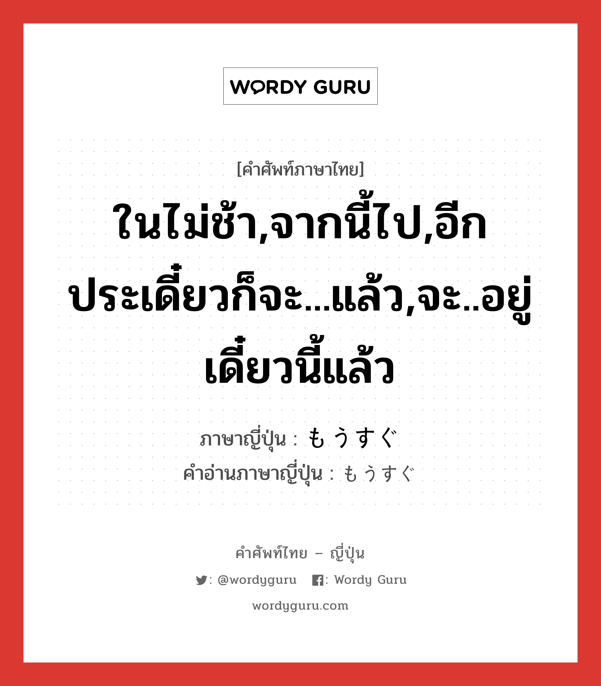 ในไม่ช้า,จากนี้ไป,อีกประเดี๋ยวก็จะ...แล้ว,จะ..อยู่เดี๋ยวนี้แล้ว ภาษาญี่ปุ่นคืออะไร, คำศัพท์ภาษาไทย - ญี่ปุ่น ในไม่ช้า,จากนี้ไป,อีกประเดี๋ยวก็จะ...แล้ว,จะ..อยู่เดี๋ยวนี้แล้ว ภาษาญี่ปุ่น もうすぐ คำอ่านภาษาญี่ปุ่น もうすぐ หมวด adv หมวด adv