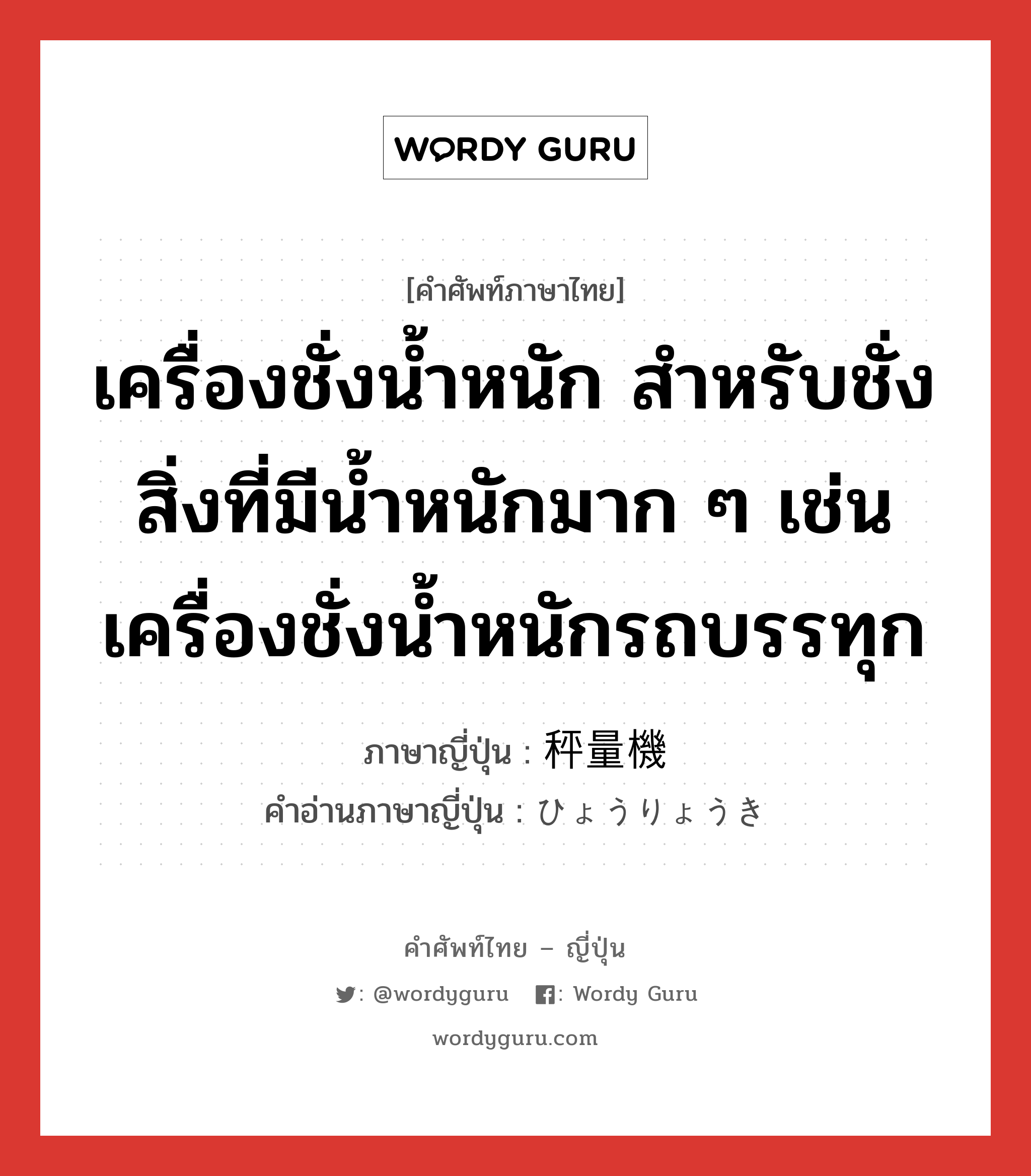 เครื่องชั่งน้ำหนัก สำหรับชั่งสิ่งที่มีน้ำหนักมาก ๆ เช่น เครื่องชั่งน้ำหนักรถบรรทุก ภาษาญี่ปุ่นคืออะไร, คำศัพท์ภาษาไทย - ญี่ปุ่น เครื่องชั่งน้ำหนัก สำหรับชั่งสิ่งที่มีน้ำหนักมาก ๆ เช่น เครื่องชั่งน้ำหนักรถบรรทุก ภาษาญี่ปุ่น 秤量機 คำอ่านภาษาญี่ปุ่น ひょうりょうき หมวด n หมวด n