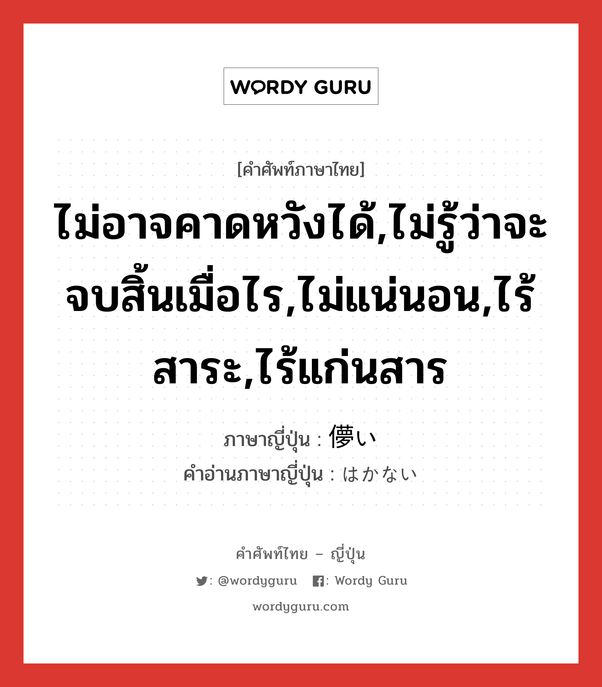 ไม่อาจคาดหวังได้,ไม่รู้ว่าจะจบสิ้นเมื่อไร,ไม่แน่นอน,ไร้สาระ,ไร้แก่นสาร ภาษาญี่ปุ่นคืออะไร, คำศัพท์ภาษาไทย - ญี่ปุ่น ไม่อาจคาดหวังได้,ไม่รู้ว่าจะจบสิ้นเมื่อไร,ไม่แน่นอน,ไร้สาระ,ไร้แก่นสาร ภาษาญี่ปุ่น 儚い คำอ่านภาษาญี่ปุ่น はかない หมวด adj-i หมวด adj-i