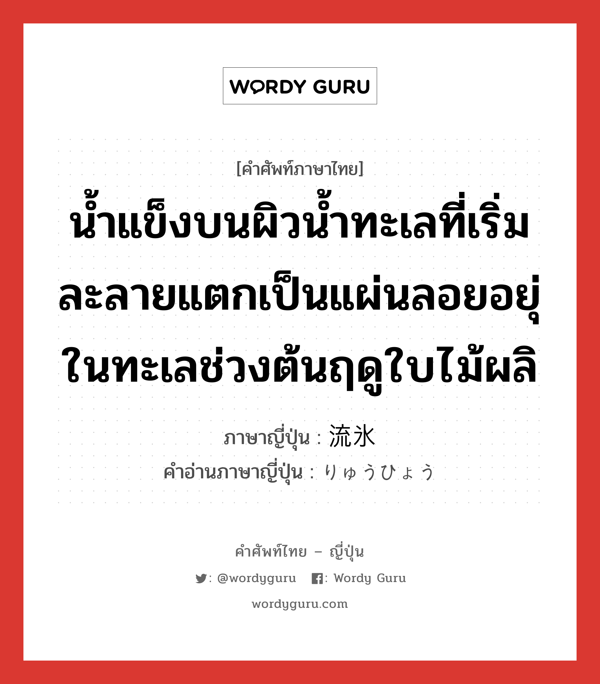 น้ำแข็งบนผิวน้ำทะเลที่เริ่มละลายแตกเป็นแผ่นลอยอยุ่ในทะเลช่วงต้นฤดูใบไม้ผลิ ภาษาญี่ปุ่นคืออะไร, คำศัพท์ภาษาไทย - ญี่ปุ่น น้ำแข็งบนผิวน้ำทะเลที่เริ่มละลายแตกเป็นแผ่นลอยอยุ่ในทะเลช่วงต้นฤดูใบไม้ผลิ ภาษาญี่ปุ่น 流氷 คำอ่านภาษาญี่ปุ่น りゅうひょう หมวด n หมวด n