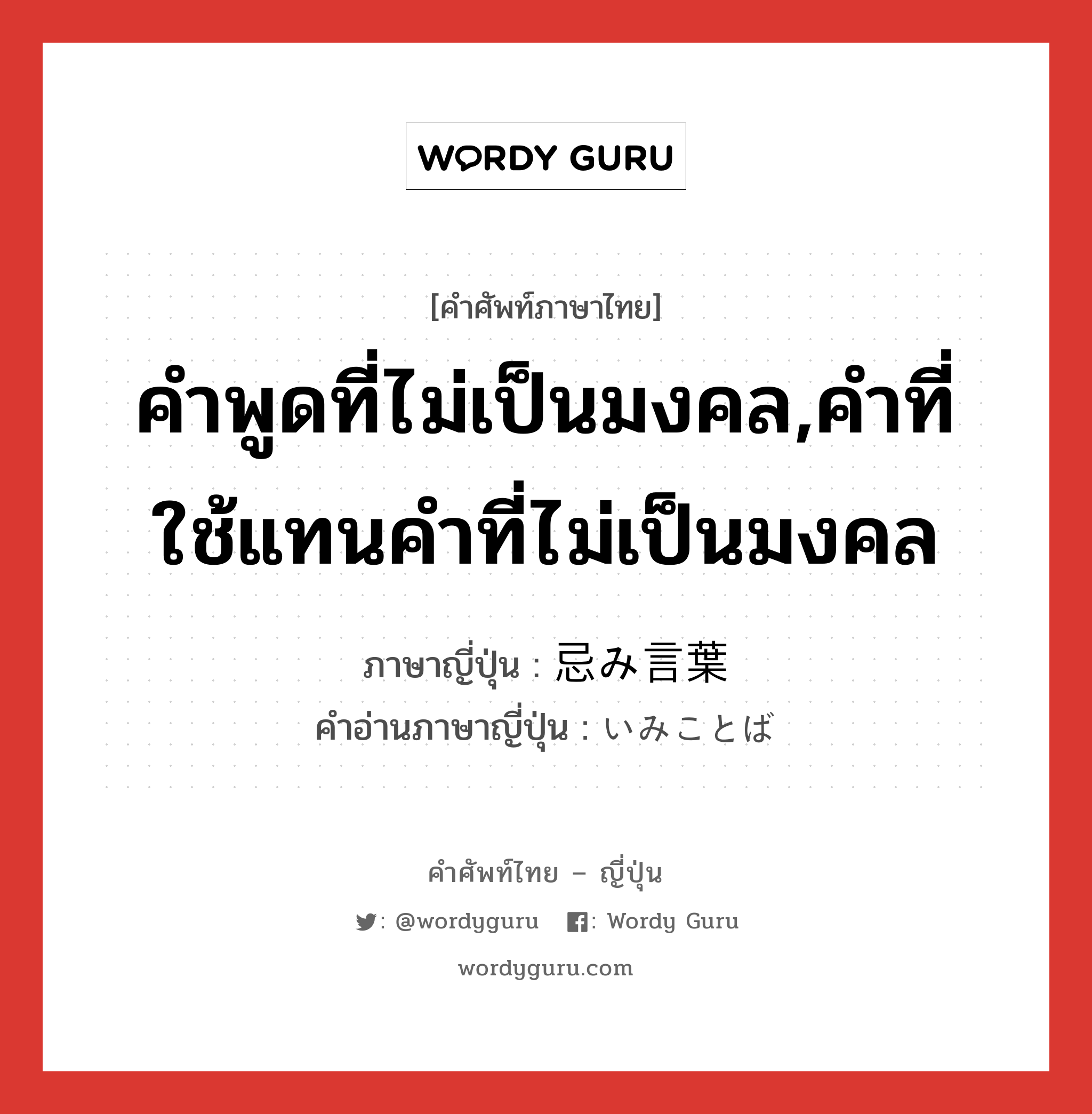 คำพูดที่ไม่เป็นมงคล,คำที่ใช้แทนคำที่ไม่เป็นมงคล ภาษาญี่ปุ่นคืออะไร, คำศัพท์ภาษาไทย - ญี่ปุ่น คำพูดที่ไม่เป็นมงคล,คำที่ใช้แทนคำที่ไม่เป็นมงคล ภาษาญี่ปุ่น 忌み言葉 คำอ่านภาษาญี่ปุ่น いみことば หมวด n หมวด n