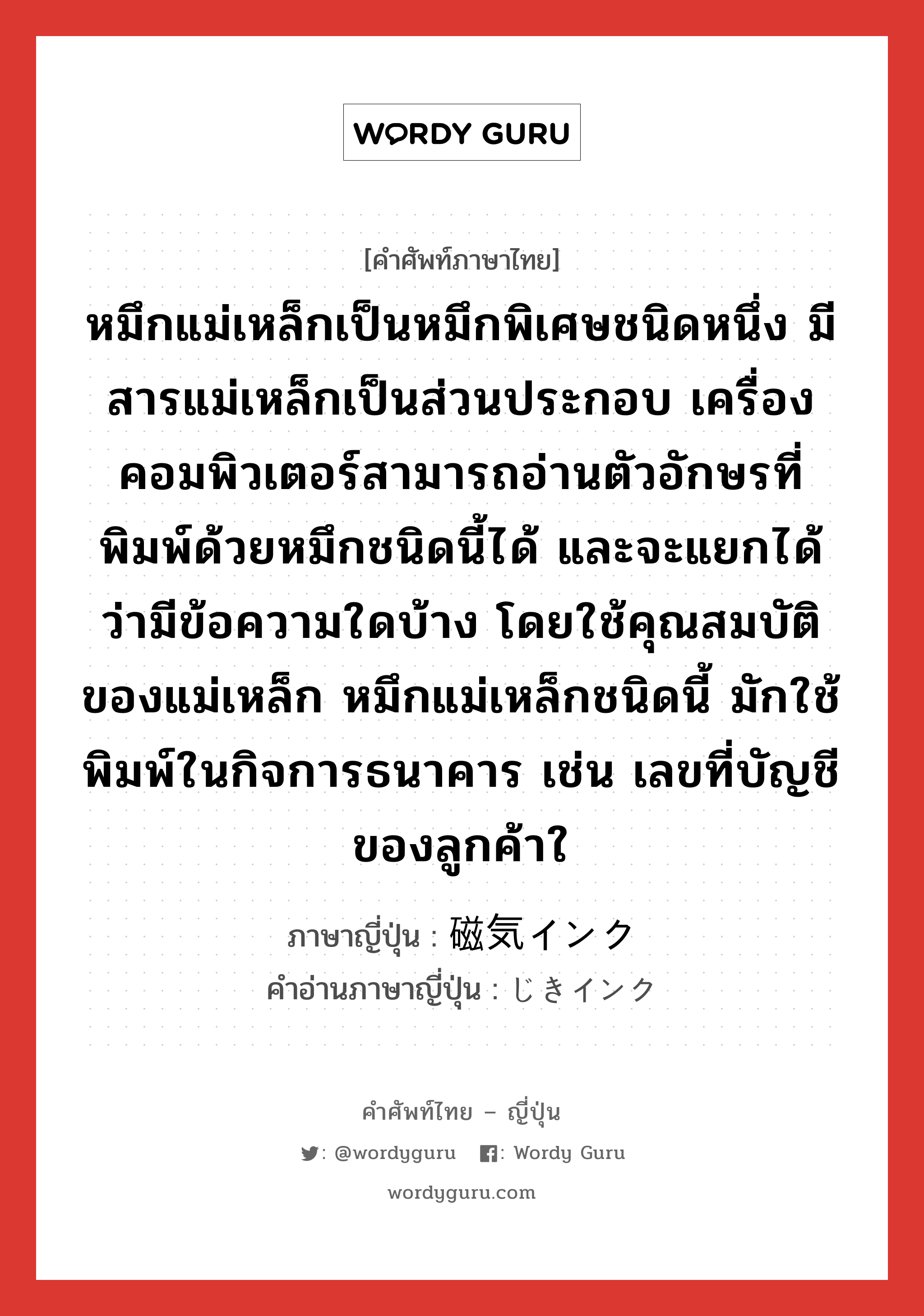 หมึกแม่เหล็กเป็นหมึกพิเศษชนิดหนึ่ง มีสารแม่เหล็กเป็นส่วนประกอบ เครื่องคอมพิวเตอร์สามารถอ่านตัวอักษรที่พิมพ์ด้วยหมึกชนิดนี้ได้ และจะแยกได้ว่ามีข้อความใดบ้าง โดยใช้คุณสมบัติของแม่เหล็ก หมึกแม่เหล็กชนิดนี้ มักใช้พิมพ์ในกิจการธนาคาร เช่น เลขที่บัญชีของลูกค้าใ ภาษาญี่ปุ่นคืออะไร, คำศัพท์ภาษาไทย - ญี่ปุ่น หมึกแม่เหล็กเป็นหมึกพิเศษชนิดหนึ่ง มีสารแม่เหล็กเป็นส่วนประกอบ เครื่องคอมพิวเตอร์สามารถอ่านตัวอักษรที่พิมพ์ด้วยหมึกชนิดนี้ได้ และจะแยกได้ว่ามีข้อความใดบ้าง โดยใช้คุณสมบัติของแม่เหล็ก หมึกแม่เหล็กชนิดนี้ มักใช้พิมพ์ในกิจการธนาคาร เช่น เลขที่บัญชีของลูกค้าใ ภาษาญี่ปุ่น 磁気インク คำอ่านภาษาญี่ปุ่น じきインク หมวด n หมวด n