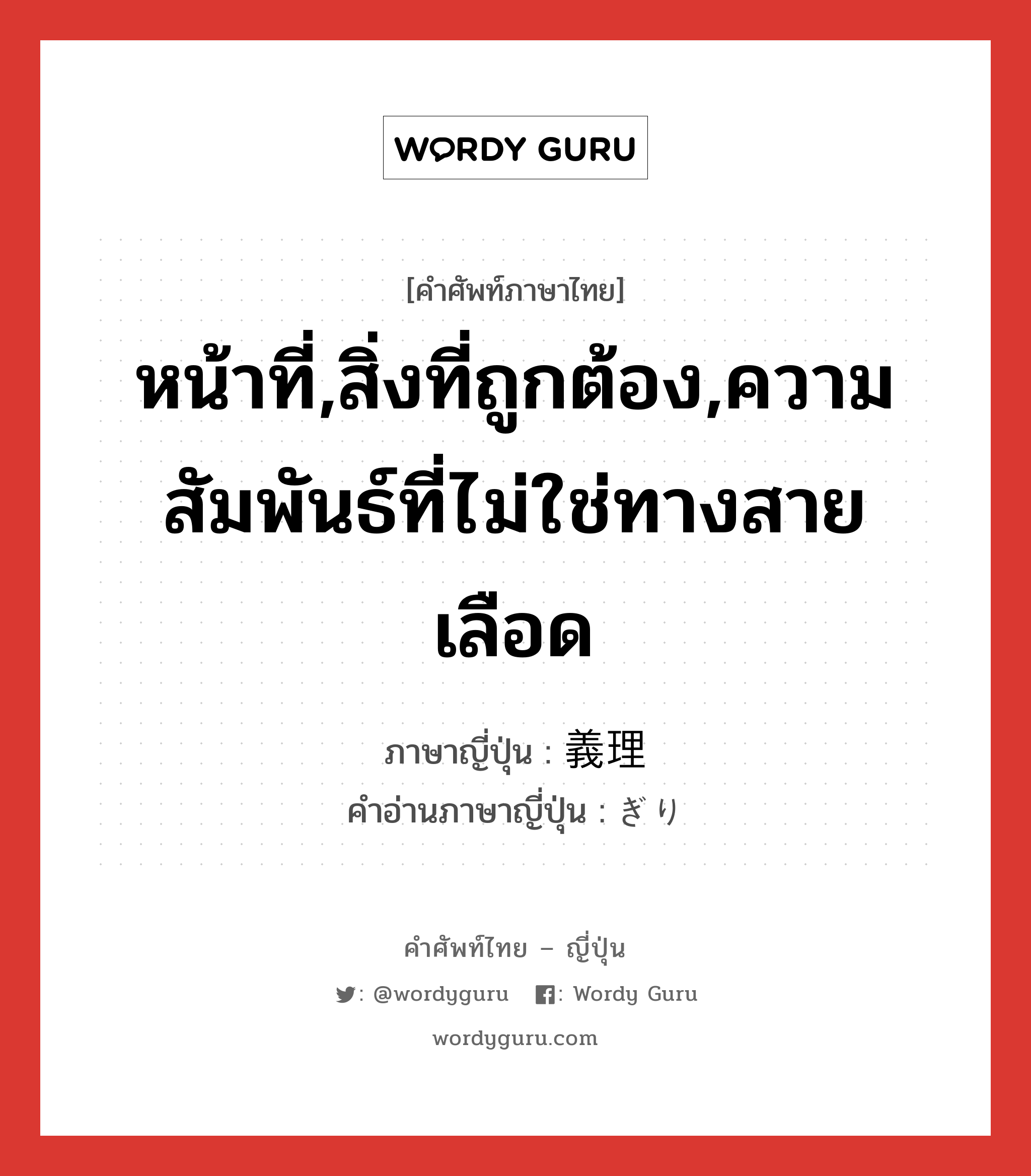 หน้าที่,สิ่งที่ถูกต้อง,ความสัมพันธ์ที่ไม่ใช่ทางสายเลือด ภาษาญี่ปุ่นคืออะไร, คำศัพท์ภาษาไทย - ญี่ปุ่น หน้าที่,สิ่งที่ถูกต้อง,ความสัมพันธ์ที่ไม่ใช่ทางสายเลือด ภาษาญี่ปุ่น 義理 คำอ่านภาษาญี่ปุ่น ぎり หมวด n หมวด n