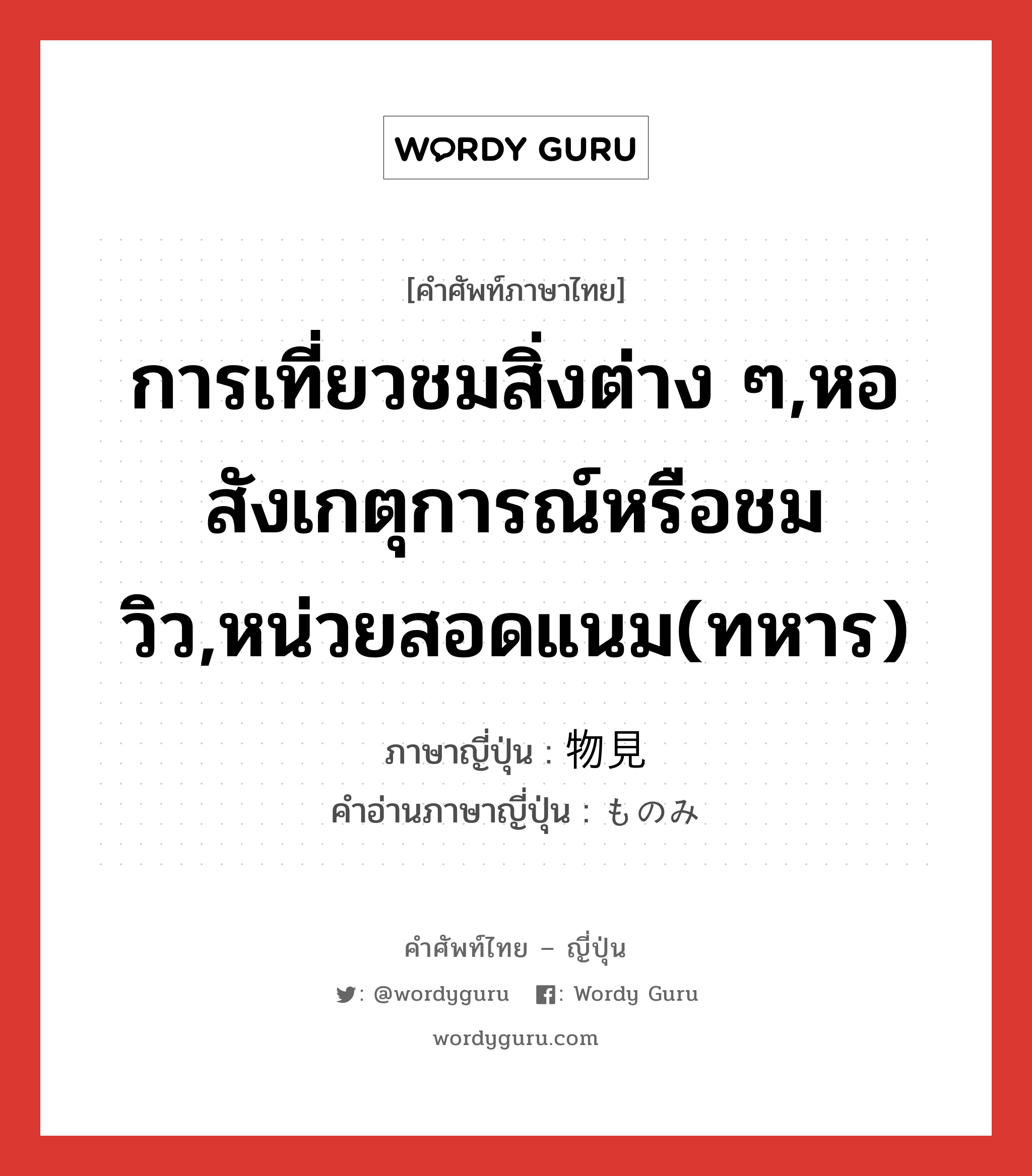 การเที่ยวชมสิ่งต่าง ๆ,หอสังเกตุการณ์หรือชมวิว,หน่วยสอดแนม(ทหาร) ภาษาญี่ปุ่นคืออะไร, คำศัพท์ภาษาไทย - ญี่ปุ่น การเที่ยวชมสิ่งต่าง ๆ,หอสังเกตุการณ์หรือชมวิว,หน่วยสอดแนม(ทหาร) ภาษาญี่ปุ่น 物見 คำอ่านภาษาญี่ปุ่น ものみ หมวด n หมวด n