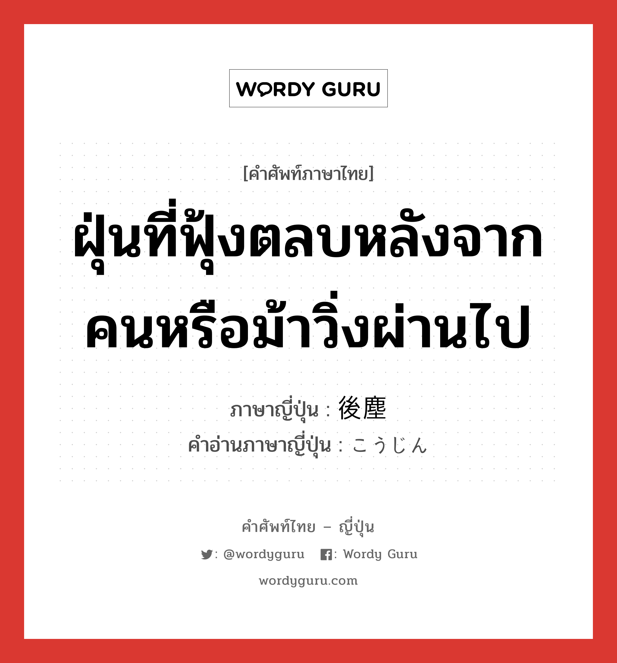 ฝุ่นที่ฟุ้งตลบหลังจากคนหรือม้าวิ่งผ่านไป ภาษาญี่ปุ่นคืออะไร, คำศัพท์ภาษาไทย - ญี่ปุ่น ฝุ่นที่ฟุ้งตลบหลังจากคนหรือม้าวิ่งผ่านไป ภาษาญี่ปุ่น 後塵 คำอ่านภาษาญี่ปุ่น こうじん หมวด n หมวด n