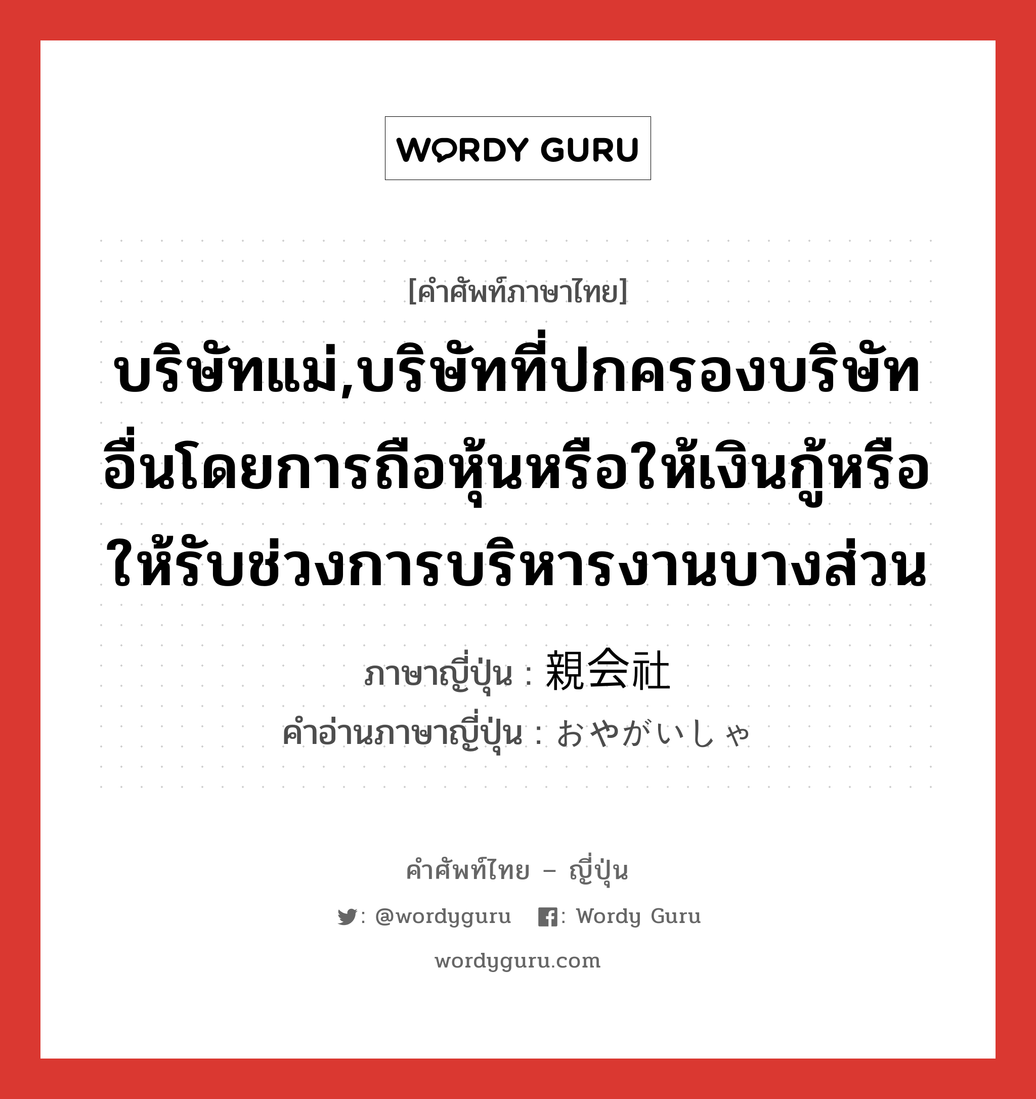 บริษัทแม่ ภาษาญี่ปุ่นคืออะไร, คำศัพท์ภาษาไทย - ญี่ปุ่น บริษัทแม่,บริษัทที่ปกครองบริษัทอื่นโดยการถือหุ้นหรือให้เงินกู้หรือให้รับช่วงการบริหารงานบางส่วน ภาษาญี่ปุ่น 親会社 คำอ่านภาษาญี่ปุ่น おやがいしゃ หมวด n หมวด n