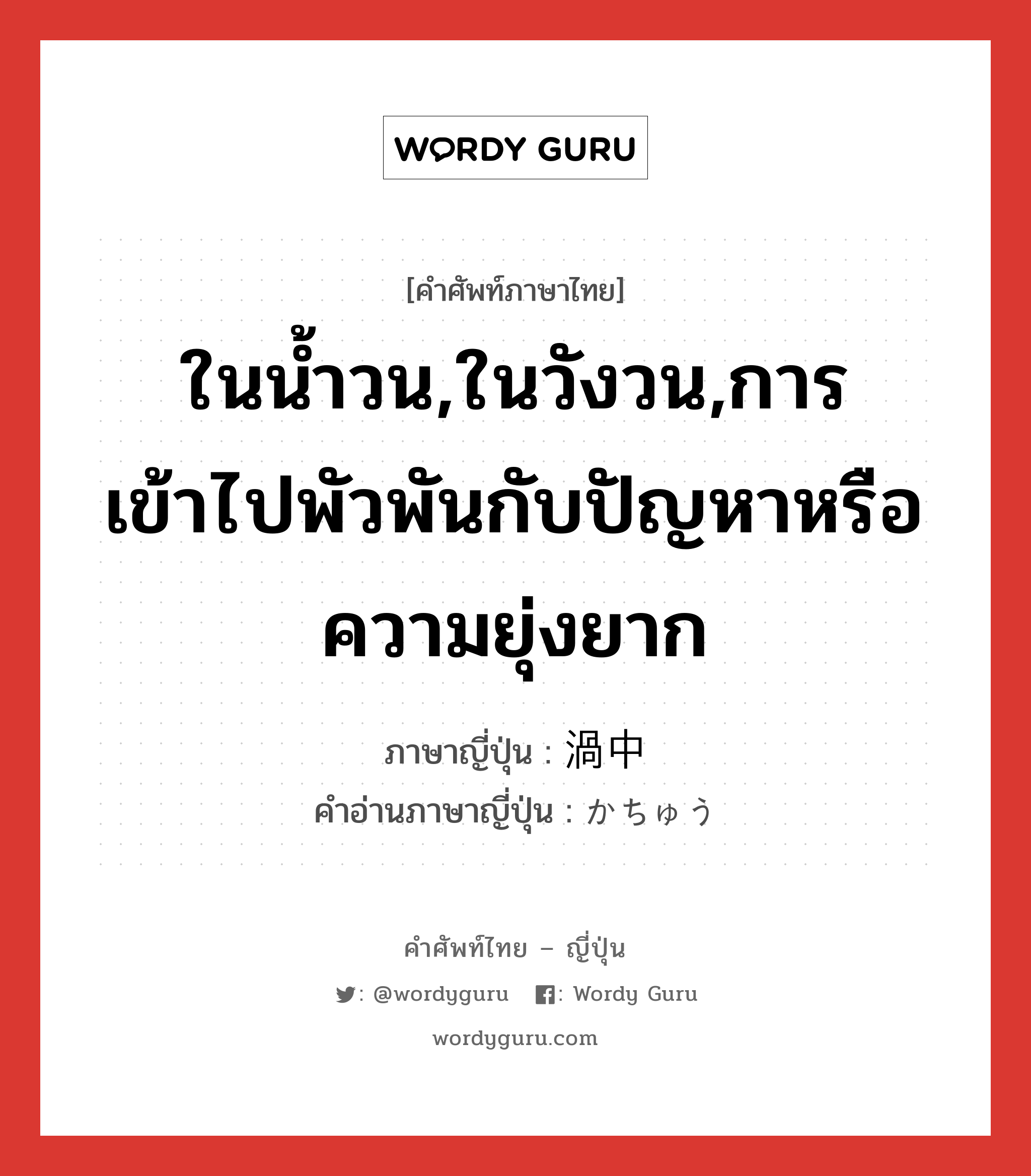 ในน้ำวน,ในวังวน,การเข้าไปพัวพันกับปัญหาหรือความยุ่งยาก ภาษาญี่ปุ่นคืออะไร, คำศัพท์ภาษาไทย - ญี่ปุ่น ในน้ำวน,ในวังวน,การเข้าไปพัวพันกับปัญหาหรือความยุ่งยาก ภาษาญี่ปุ่น 渦中 คำอ่านภาษาญี่ปุ่น かちゅう หมวด n หมวด n