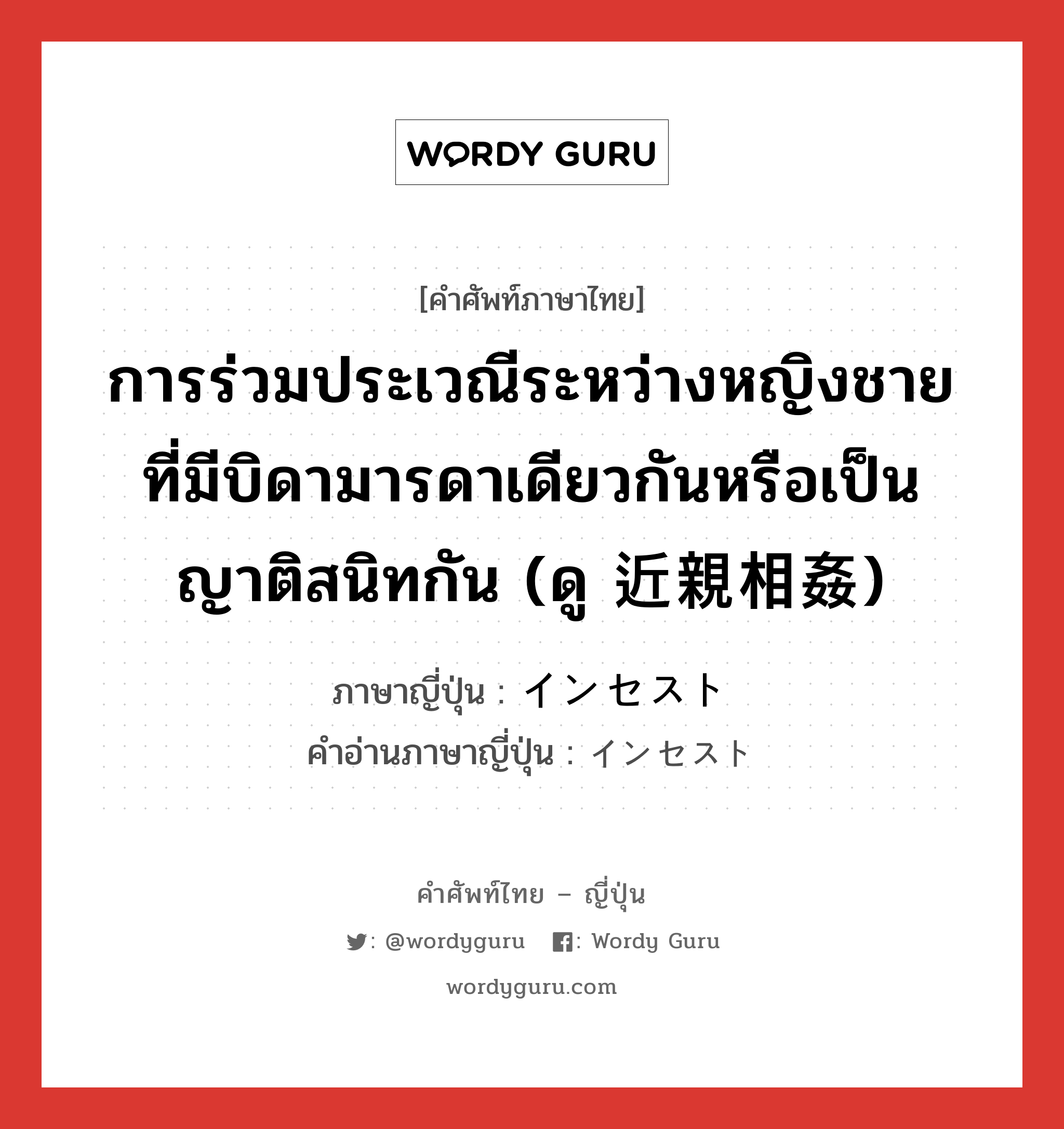 การร่วมประเวณีระหว่างหญิงชายที่มีบิดามารดาเดียวกันหรือเป็นญาติสนิทกัน ภาษาญี่ปุ่นคืออะไร, คำศัพท์ภาษาไทย - ญี่ปุ่น การร่วมประเวณีระหว่างหญิงชายที่มีบิดามารดาเดียวกันหรือเป็นญาติสนิทกัน (ดู 近親相姦) ภาษาญี่ปุ่น インセスト คำอ่านภาษาญี่ปุ่น インセスト หมวด n หมวด n