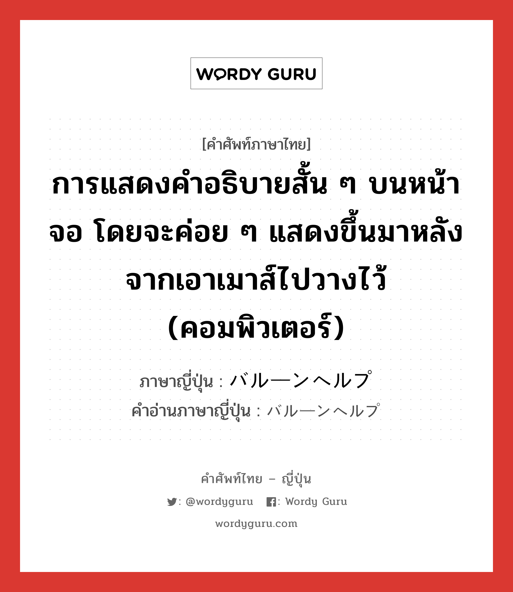 การแสดงคำอธิบายสั้น ๆ บนหน้าจอ โดยจะค่อย ๆ แสดงขึ้นมาหลังจากเอาเมาส์ไปวางไว้ (คอมพิวเตอร์) ภาษาญี่ปุ่นคืออะไร, คำศัพท์ภาษาไทย - ญี่ปุ่น การแสดงคำอธิบายสั้น ๆ บนหน้าจอ โดยจะค่อย ๆ แสดงขึ้นมาหลังจากเอาเมาส์ไปวางไว้ (คอมพิวเตอร์) ภาษาญี่ปุ่น バルーンヘルプ คำอ่านภาษาญี่ปุ่น バルーンヘルプ หมวด n หมวด n