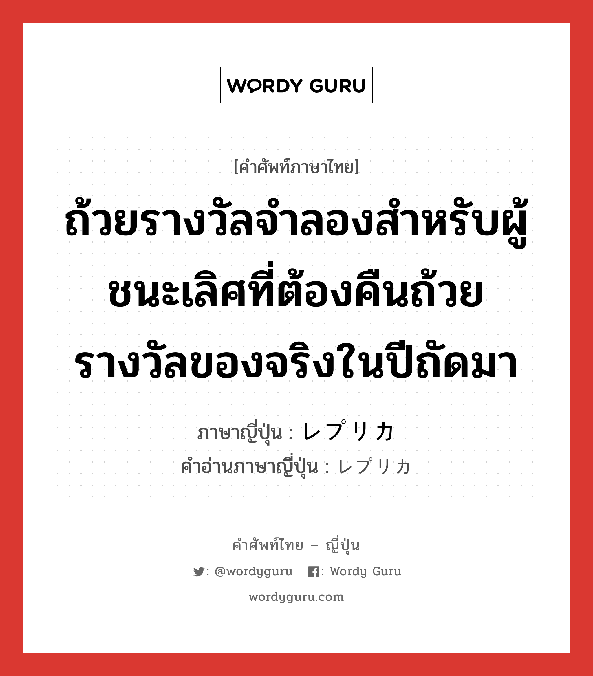 ถ้วยรางวัลจำลองสำหรับผู้ชนะเลิศที่ต้องคืนถ้วยรางวัลของจริงในปีถัดมา ภาษาญี่ปุ่นคืออะไร, คำศัพท์ภาษาไทย - ญี่ปุ่น ถ้วยรางวัลจำลองสำหรับผู้ชนะเลิศที่ต้องคืนถ้วยรางวัลของจริงในปีถัดมา ภาษาญี่ปุ่น レプリカ คำอ่านภาษาญี่ปุ่น レプリカ หมวด n หมวด n