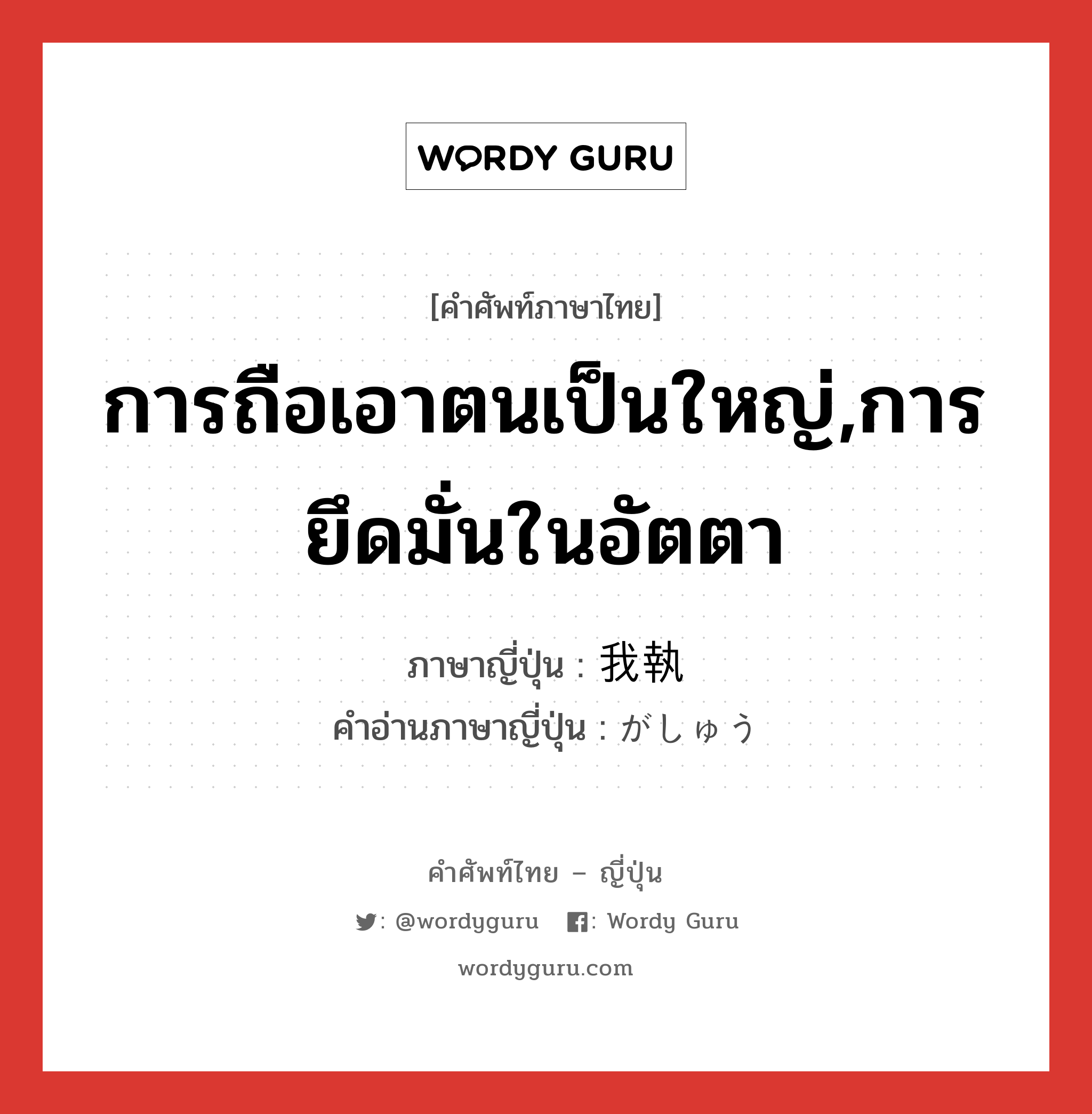 การถือเอาตนเป็นใหญ่,การยึดมั่นในอัตตา ภาษาญี่ปุ่นคืออะไร, คำศัพท์ภาษาไทย - ญี่ปุ่น การถือเอาตนเป็นใหญ่,การยึดมั่นในอัตตา ภาษาญี่ปุ่น 我執 คำอ่านภาษาญี่ปุ่น がしゅう หมวด n หมวด n