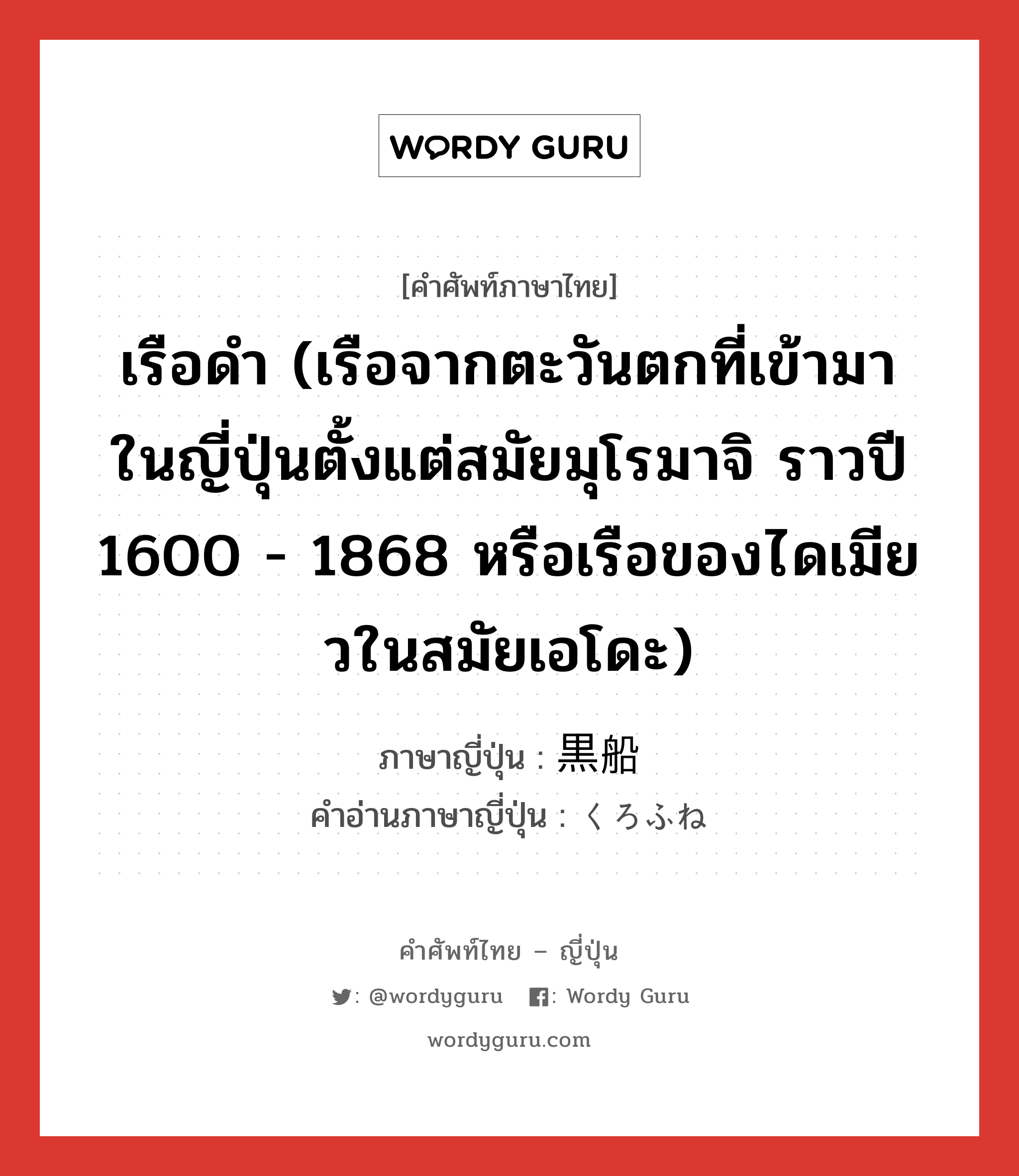 เรือดำ (เรือจากตะวันตกที่เข้ามาในญี่ปุ่นตั้งแต่สมัยมุโรมาจิ ราวปี 1600 - 1868 หรือเรือของไดเมียวในสมัยเอโดะ) ภาษาญี่ปุ่นคืออะไร, คำศัพท์ภาษาไทย - ญี่ปุ่น เรือดำ (เรือจากตะวันตกที่เข้ามาในญี่ปุ่นตั้งแต่สมัยมุโรมาจิ ราวปี 1600 - 1868 หรือเรือของไดเมียวในสมัยเอโดะ) ภาษาญี่ปุ่น 黒船 คำอ่านภาษาญี่ปุ่น くろふね หมวด n หมวด n