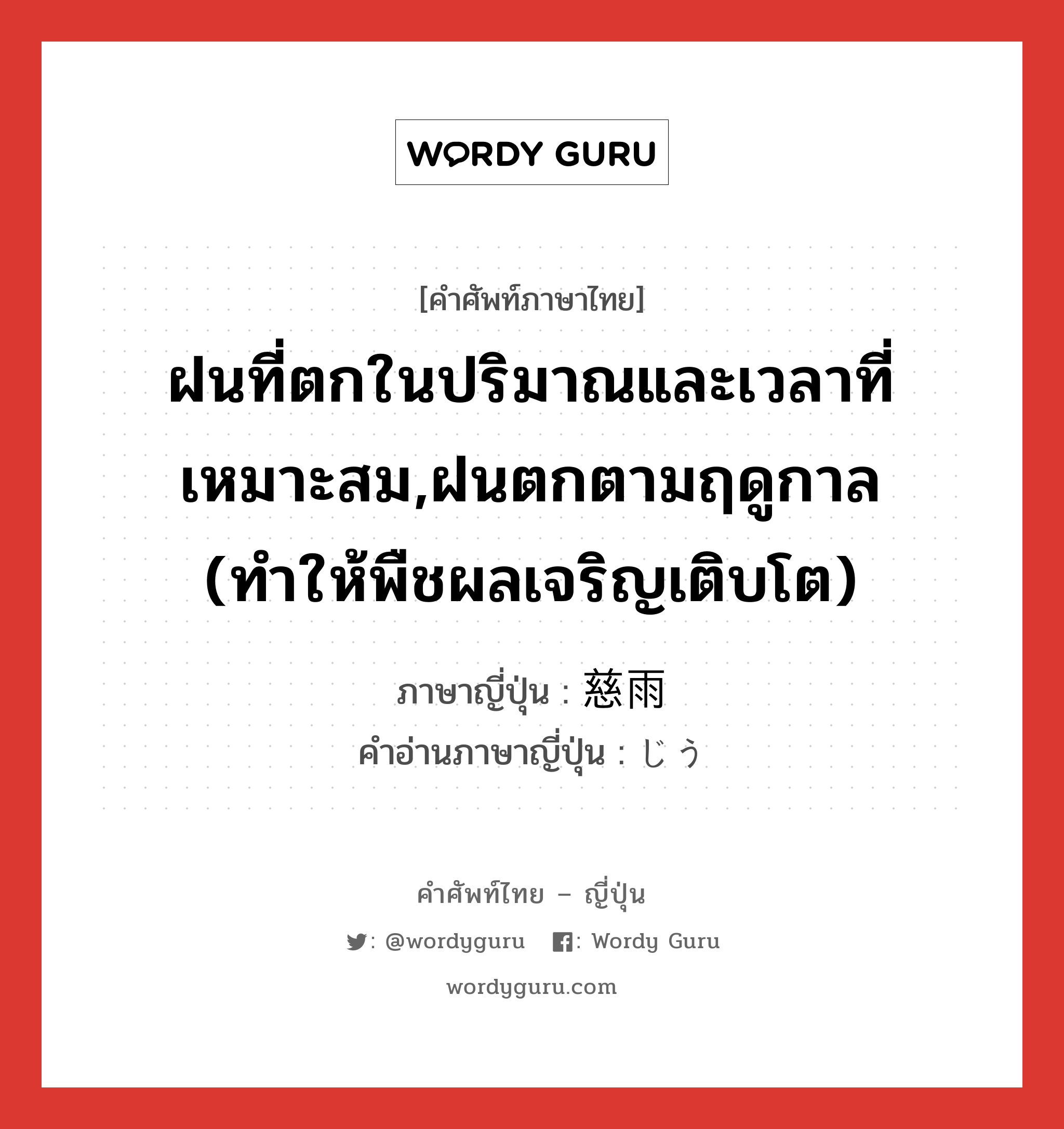 ฝนที่ตกในปริมาณและเวลาที่เหมาะสม,ฝนตกตามฤดูกาล (ทำให้พืชผลเจริญเติบโต) ภาษาญี่ปุ่นคืออะไร, คำศัพท์ภาษาไทย - ญี่ปุ่น ฝนที่ตกในปริมาณและเวลาที่เหมาะสม,ฝนตกตามฤดูกาล (ทำให้พืชผลเจริญเติบโต) ภาษาญี่ปุ่น 慈雨 คำอ่านภาษาญี่ปุ่น じう หมวด n หมวด n