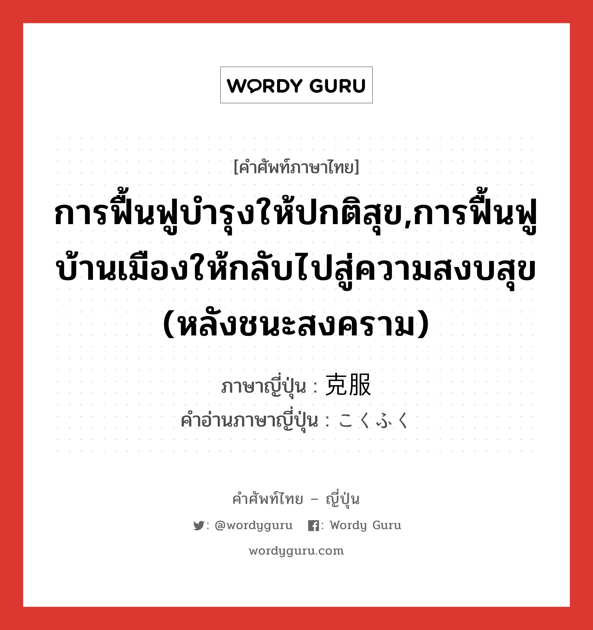 การฟื้นฟูบำรุงให้ปกติสุข,การฟื้นฟูบ้านเมืองให้กลับไปสู่ความสงบสุข (หลังชนะสงคราม) ภาษาญี่ปุ่นคืออะไร, คำศัพท์ภาษาไทย - ญี่ปุ่น การฟื้นฟูบำรุงให้ปกติสุข,การฟื้นฟูบ้านเมืองให้กลับไปสู่ความสงบสุข (หลังชนะสงคราม) ภาษาญี่ปุ่น 克服 คำอ่านภาษาญี่ปุ่น こくふく หมวด n หมวด n