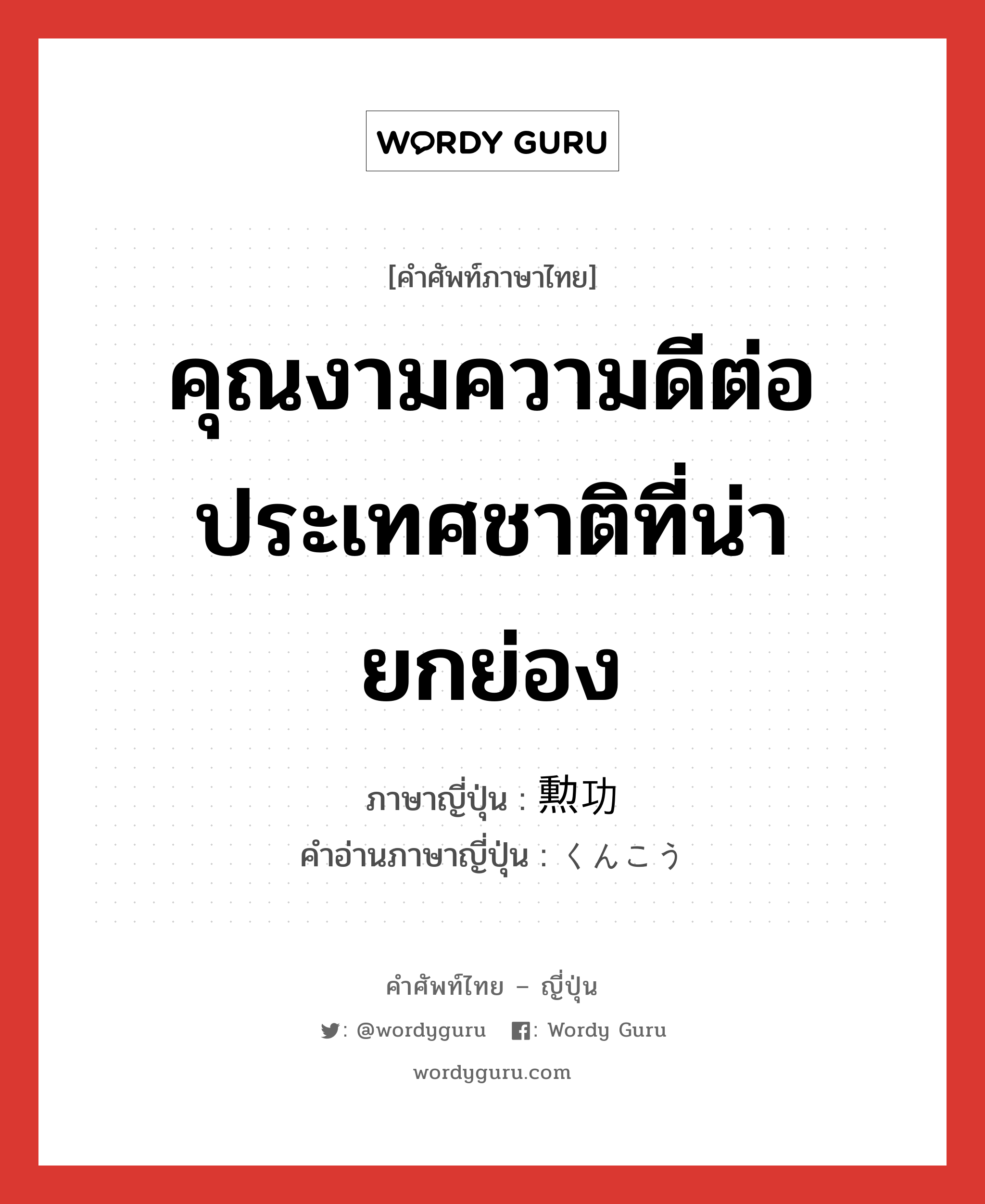 คุณงามความดีต่อประเทศชาติที่น่ายกย่อง ภาษาญี่ปุ่นคืออะไร, คำศัพท์ภาษาไทย - ญี่ปุ่น คุณงามความดีต่อประเทศชาติที่น่ายกย่อง ภาษาญี่ปุ่น 勲功 คำอ่านภาษาญี่ปุ่น くんこう หมวด n หมวด n