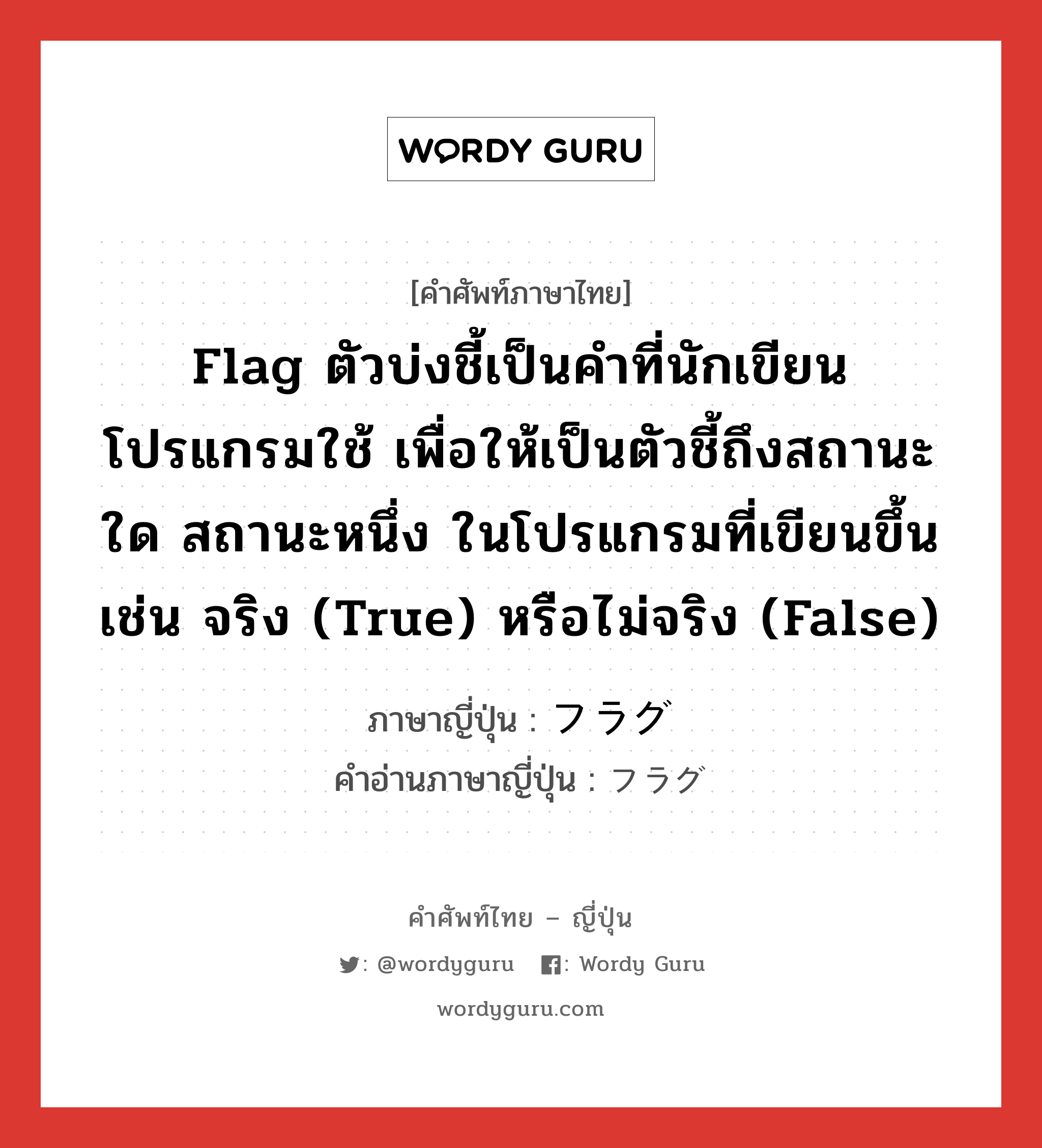 Flag ตัวบ่งชี้เป็นคำที่นักเขียนโปรแกรมใช้ เพื่อให้เป็นตัวชี้ถึงสถานะใด สถานะหนึ่ง ในโปรแกรมที่เขียนขึ้น เช่น จริง (true) หรือไม่จริง (false) ภาษาญี่ปุ่นคืออะไร, คำศัพท์ภาษาไทย - ญี่ปุ่น Flag ตัวบ่งชี้เป็นคำที่นักเขียนโปรแกรมใช้ เพื่อให้เป็นตัวชี้ถึงสถานะใด สถานะหนึ่ง ในโปรแกรมที่เขียนขึ้น เช่น จริง (true) หรือไม่จริง (false) ภาษาญี่ปุ่น フラグ คำอ่านภาษาญี่ปุ่น フラグ หมวด n หมวด n