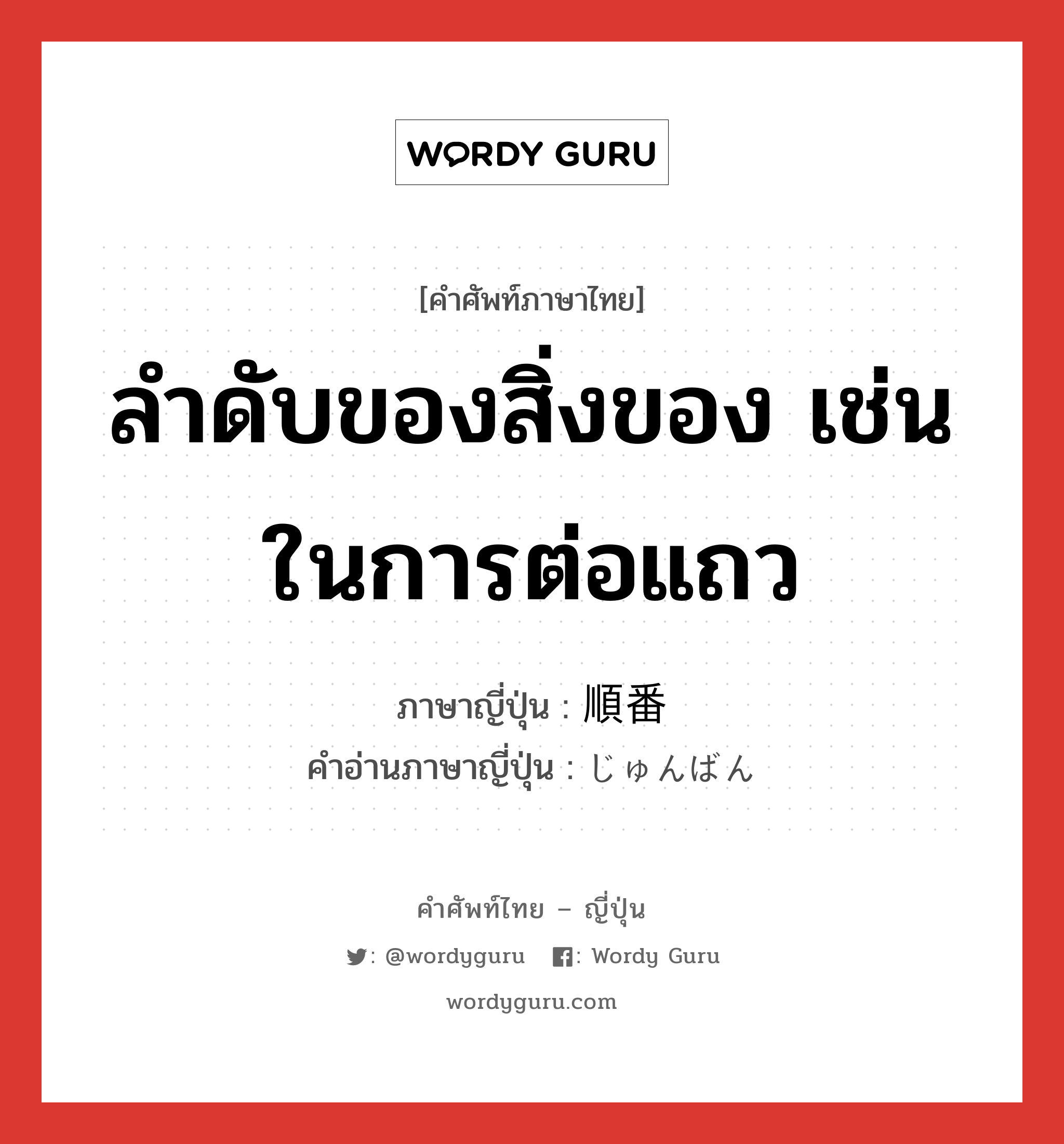 ลำดับของสิ่งของ เช่น ในการต่อแถว ภาษาญี่ปุ่นคืออะไร, คำศัพท์ภาษาไทย - ญี่ปุ่น ลำดับของสิ่งของ เช่น ในการต่อแถว ภาษาญี่ปุ่น 順番 คำอ่านภาษาญี่ปุ่น じゅんばん หมวด n หมวด n