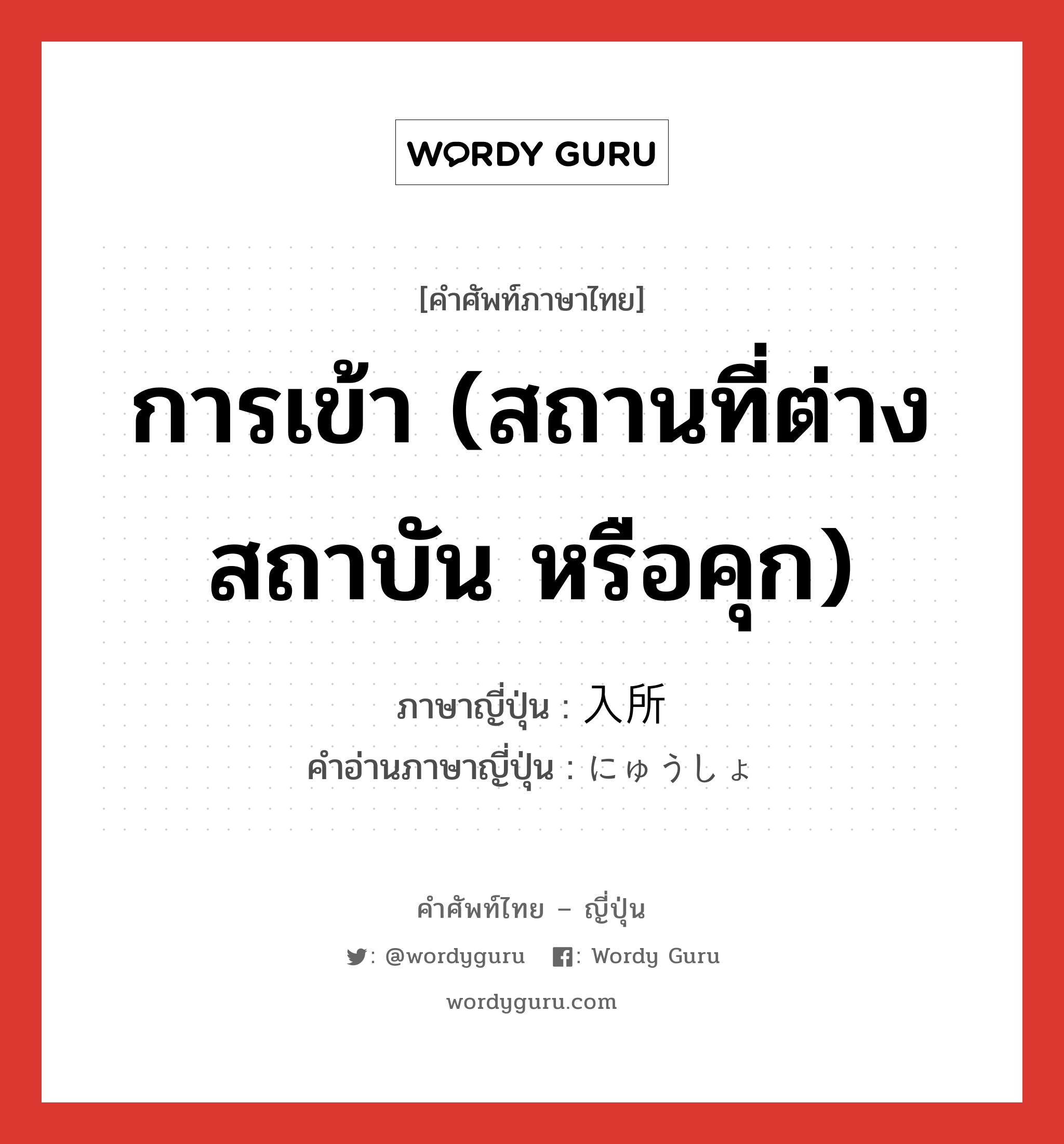 การเข้า (สถานที่ต่าง สถาบัน หรือคุก) ภาษาญี่ปุ่นคืออะไร, คำศัพท์ภาษาไทย - ญี่ปุ่น การเข้า (สถานที่ต่าง สถาบัน หรือคุก) ภาษาญี่ปุ่น 入所 คำอ่านภาษาญี่ปุ่น にゅうしょ หมวด n หมวด n