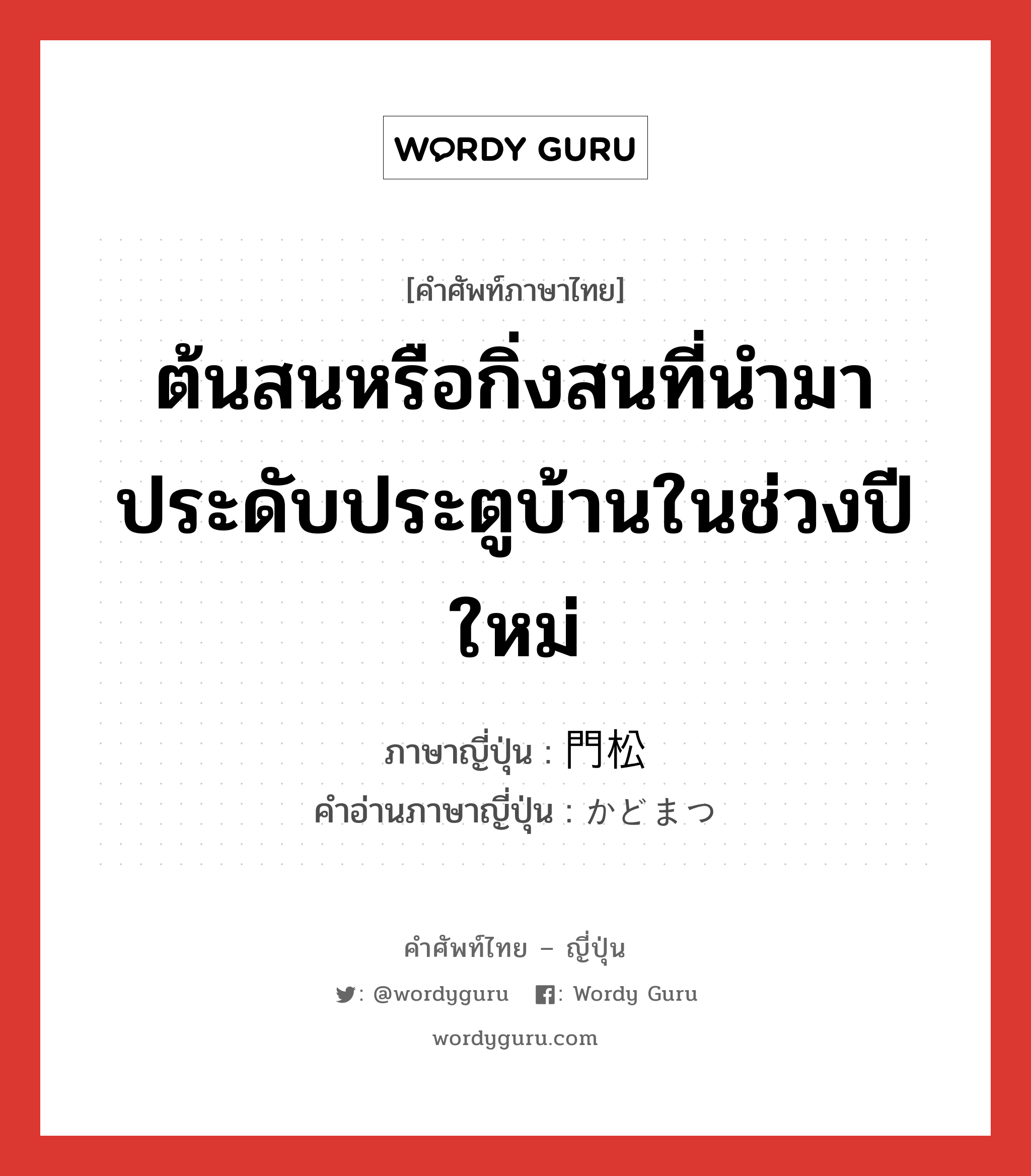 ต้นสนหรือกิ่งสนที่นำมาประดับประตูบ้านในช่วงปีใหม่ ภาษาญี่ปุ่นคืออะไร, คำศัพท์ภาษาไทย - ญี่ปุ่น ต้นสนหรือกิ่งสนที่นำมาประดับประตูบ้านในช่วงปีใหม่ ภาษาญี่ปุ่น 門松 คำอ่านภาษาญี่ปุ่น かどまつ หมวด n หมวด n