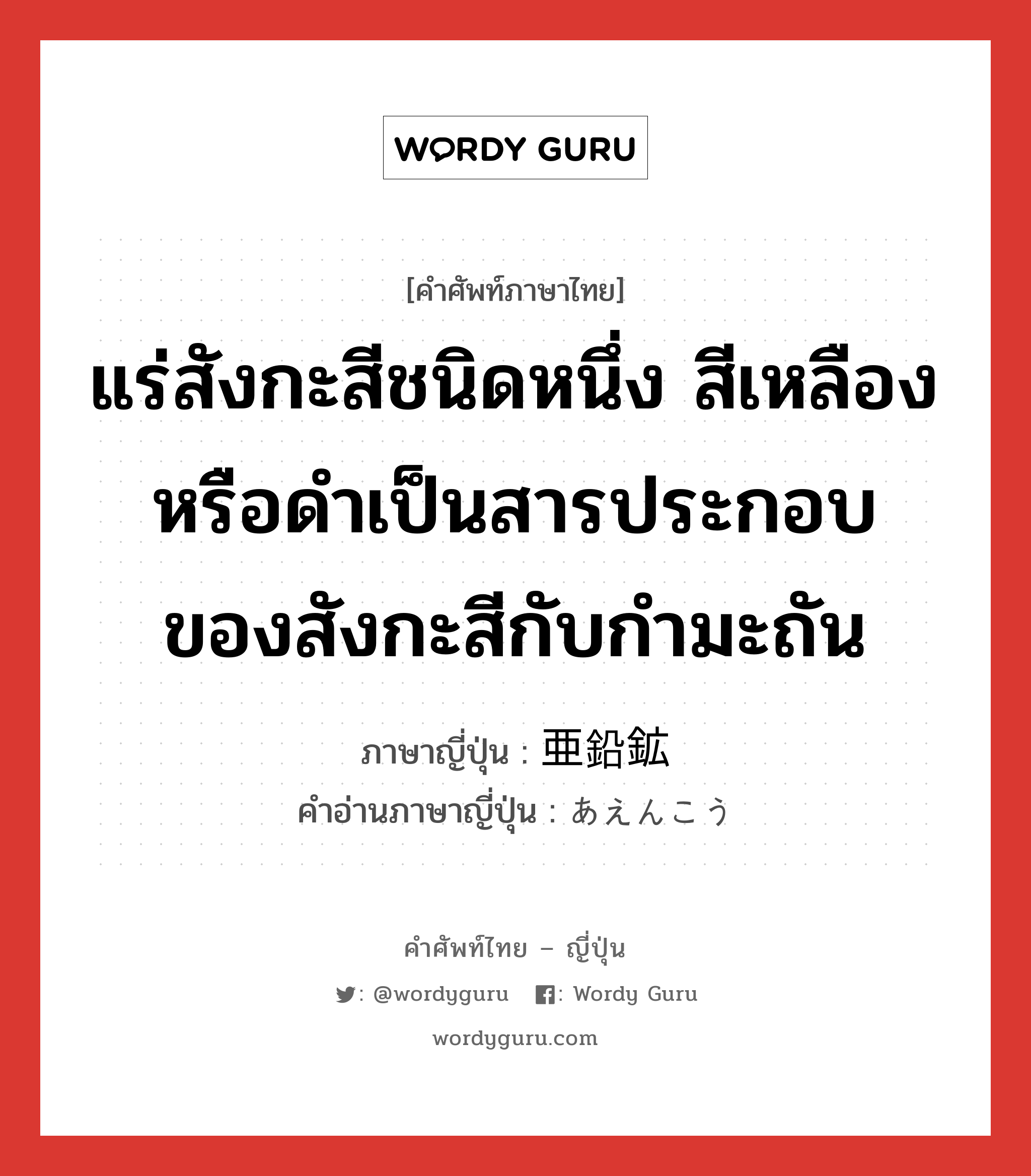 แร่สังกะสีชนิดหนึ่ง สีเหลืองหรือดำเป็นสารประกอบของสังกะสีกับกำมะถัน ภาษาญี่ปุ่นคืออะไร, คำศัพท์ภาษาไทย - ญี่ปุ่น แร่สังกะสีชนิดหนึ่ง สีเหลืองหรือดำเป็นสารประกอบของสังกะสีกับกำมะถัน ภาษาญี่ปุ่น 亜鉛鉱 คำอ่านภาษาญี่ปุ่น あえんこう หมวด n หมวด n