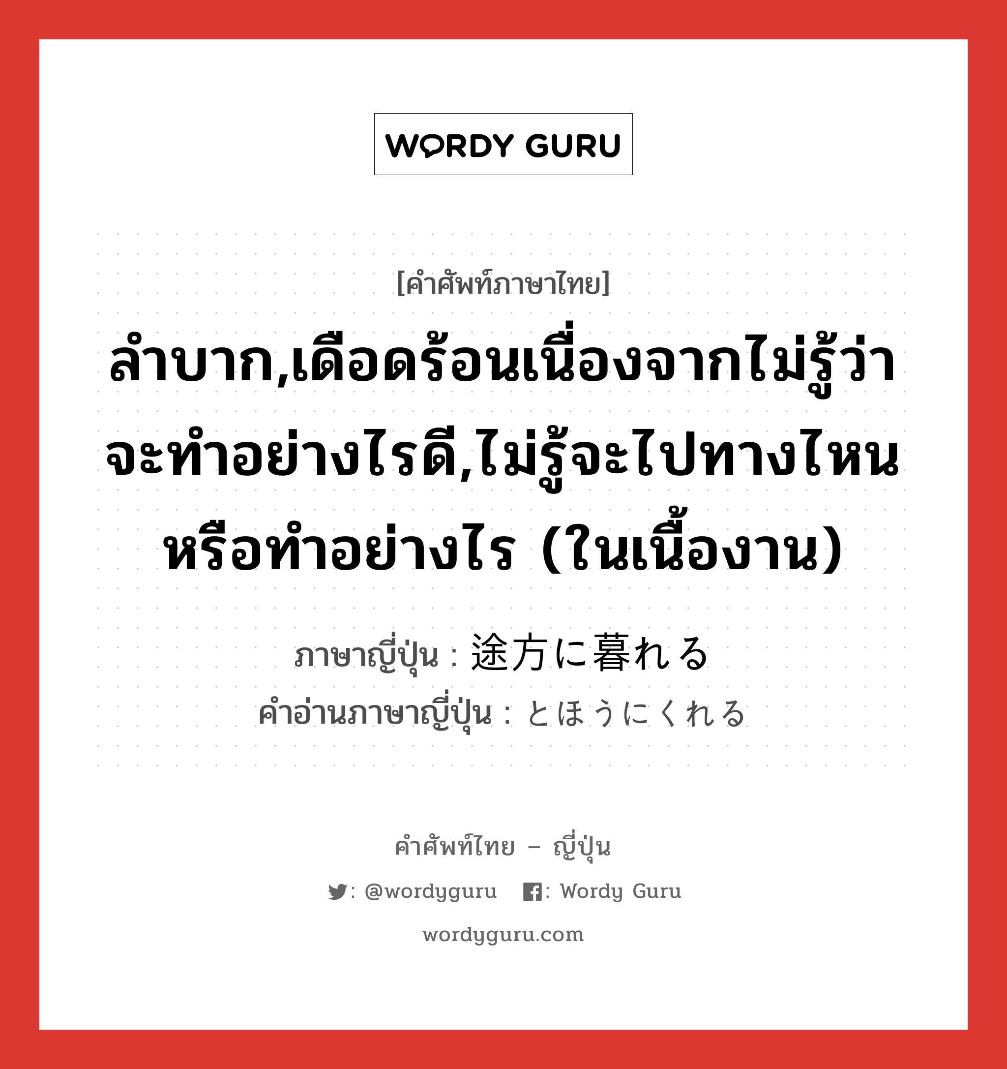 ลำบาก,เดือดร้อนเนื่องจากไม่รู้ว่าจะทำอย่างไรดี,ไม่รู้จะไปทางไหนหรือทำอย่างไร (ในเนื้องาน) ภาษาญี่ปุ่นคืออะไร, คำศัพท์ภาษาไทย - ญี่ปุ่น ลำบาก,เดือดร้อนเนื่องจากไม่รู้ว่าจะทำอย่างไรดี,ไม่รู้จะไปทางไหนหรือทำอย่างไร (ในเนื้องาน) ภาษาญี่ปุ่น 途方に暮れる คำอ่านภาษาญี่ปุ่น とほうにくれる หมวด exp หมวด exp