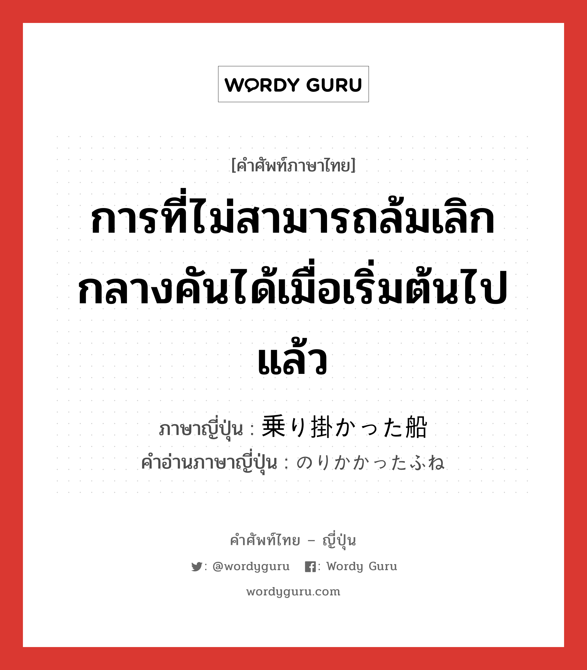 การที่ไม่สามารถล้มเลิกกลางคันได้เมื่อเริ่มต้นไปแล้ว ภาษาญี่ปุ่นคืออะไร, คำศัพท์ภาษาไทย - ญี่ปุ่น การที่ไม่สามารถล้มเลิกกลางคันได้เมื่อเริ่มต้นไปแล้ว ภาษาญี่ปุ่น 乗り掛かった船 คำอ่านภาษาญี่ปุ่น のりかかったふね หมวด n หมวด n