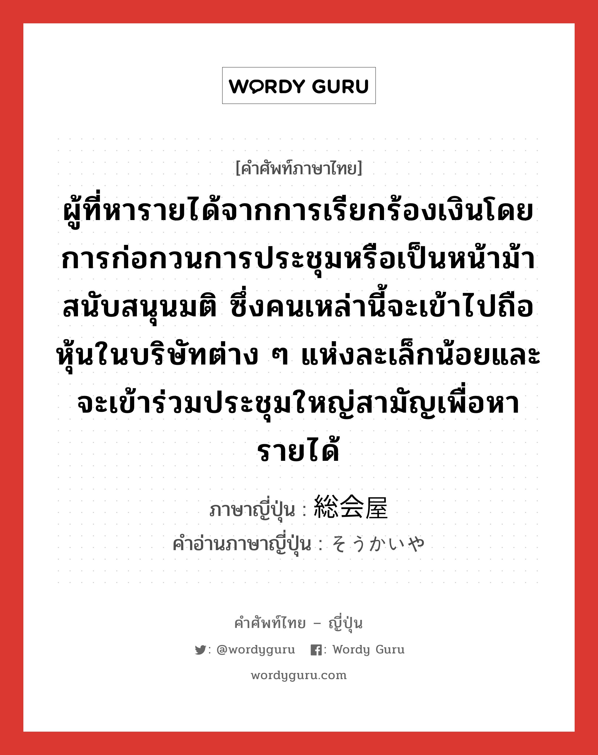 ผู้ที่หารายได้จากการเรียกร้องเงินโดยการก่อกวนการประชุมหรือเป็นหน้าม้าสนับสนุนมติ ซึ่งคนเหล่านี้จะเข้าไปถือหุ้นในบริษัทต่าง ๆ แห่งละเล็กน้อยและจะเข้าร่วมประชุมใหญ่สามัญเพื่อหารายได้ ภาษาญี่ปุ่นคืออะไร, คำศัพท์ภาษาไทย - ญี่ปุ่น ผู้ที่หารายได้จากการเรียกร้องเงินโดยการก่อกวนการประชุมหรือเป็นหน้าม้าสนับสนุนมติ ซึ่งคนเหล่านี้จะเข้าไปถือหุ้นในบริษัทต่าง ๆ แห่งละเล็กน้อยและจะเข้าร่วมประชุมใหญ่สามัญเพื่อหารายได้ ภาษาญี่ปุ่น 総会屋 คำอ่านภาษาญี่ปุ่น そうかいや หมวด n หมวด n